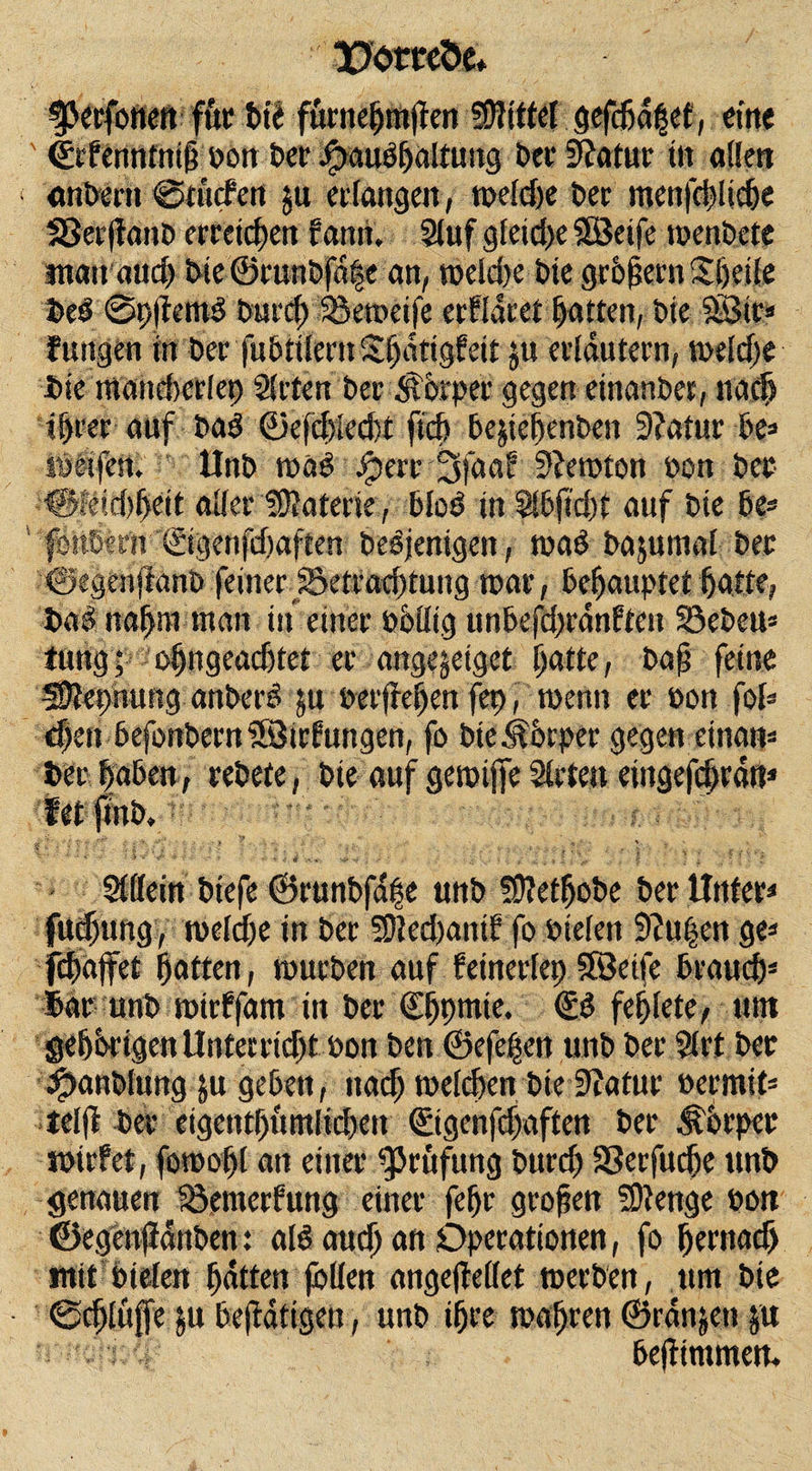 Porccöc* ^3ecfoneft f&amp;r t&gt;td fürnepmften Mittel gefcfjdfet, eine ' ©rfenntnif bon Der Jpaudpattung ber Statur tu allen «nbcrtt @twcfeti ju eifangen, tnefdje Der menfcpliepe 33er|fanb erreichen farm. Stuf gfeicpe SBeife wenbete man and) bteSruntfafe an, it&gt;eld&gt;e Die grPfjern Steife bed @p(tem3 Dur cf; Sßeroeife erfldret Ratten, bie SB«* fungen in ber fubttlern Spdtigfeit ju erläutern, weldje Die mandrcrlep Steten ber Sfbrper gegen einanber, na cp ipeer auf bad &lt;23e(cl&gt;fed)t ftep be&amp;iepenben 3?atue be* weifen. - Unb voaß $err Sfaaf SJewton bon bet ■®!eid&gt;peit atter Sföaterie, blöd in Sibftcpt auf bie be* föttbenv ©genfdmften bebjenigen, wad bajumaf ber ©egenfianb feiner. 25etracptung war, behauptet patte, bad napm man in einer bbttig unbefd&gt;rdnften 33ebeu* tung; 'e&gt;|ngeac6tet er ange^eiget patte, bafj feine SDlepnung anberd ju berffepen fep, wenn er bon fol* epen befonbetn Söirfungen, fo biejfbrper gegen einan* Der paben, rebete, bie auf gewtjfe Strten eiitgefcprdtt* fetjtnb, »i- ' =£• .-j- • *. ‘ . . ... ; . • * s-. v •s - &lt; -#• . ■ *  * * * e, f . ' • &gt; j ’ : »i , 5 ’ i Stffein biefe ©runbfdpe unb SÜfetpobe ber Unter* fuepung, metepe in ber SDted)antf fo bieten 9?u|en ge* fcpdjfet patten, mürben auf feinerfep SÖeife brauep* Dar unb witffam in ber Cppmie. €d fepfete, tun geporigen Unterrid)t bon ben ©efepen unb ber Strt ber ^anbiung ju geben, ttaep wetepen bte 9?afur bermit* tef|l ber eigentpümlid&gt;ett ©genfepaften ber Körper mirfet, fowopt an einer Prüfung burd) SSerfucpe unb genauen Söemerfung einer fepr grofett fDtenge bon ©egenfidnben t ald and) an Operationen, fo pernacf) mit bieten patten jötten angejMet werben, um bie ©epfufje beftatigeu, unb ipre wapren ©rdnjett ju bepimmetu