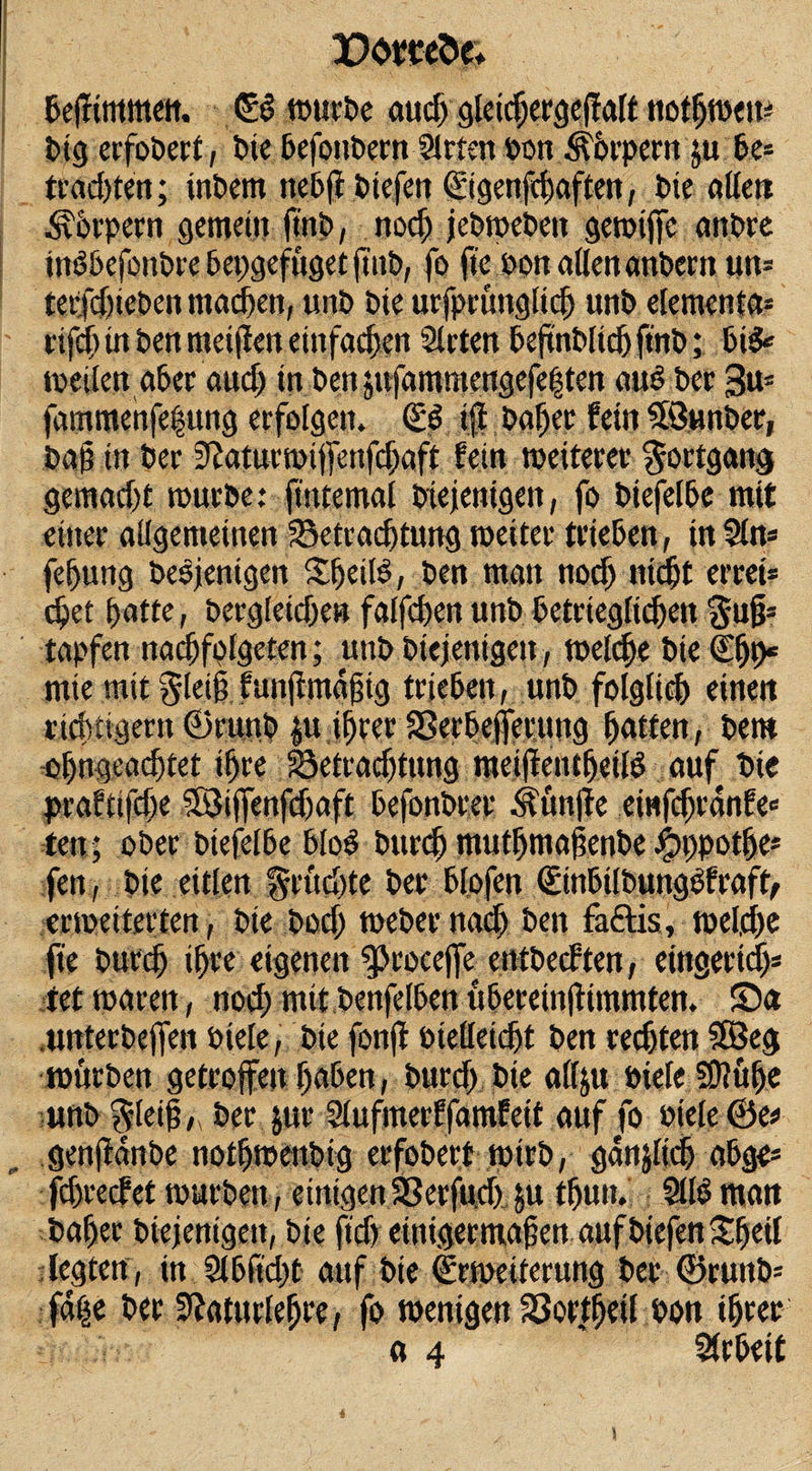 DömSe. befftmmeit. €$ mürbe audj gteicpergejfatt notpmeu* big erfobert, bic befoubern Sitten bon Körpern ju be= trad)ten; inbem nebft biefeti C£tgertfd)aften, bte allen Körpern gemein ft'nb, nod) jebmebeit gemijfe anbre inöbefonbrebepgefügetjtnb, fo jie oon allen anbern «n- tetfdjieben machen, unb bie urfprüngtiep unb elementa* rifcp in ben meijlen einfachen Sieten beftnblidj ftnb; bi&amp; meden aber aud) in ben$ttfammengefe§ten au6 ber 3m fammenfepung erfolgen. ©3 ijj baper fein Söunber, baß in ber 9£aturmijfenfcßaft fein meiterer Fortgang gemadjt mürbe: fintemal biejenigen, fo biefelbe mit einer allgemeinen SSetracptung meiter trieben, in Sin* fepung besjenigen Speilb, ben man nod) nidjt errei* epet patte, betgleidje» falfcpen unb betrtegltdjen $u§* tapfen nacßfplgeten; unb biejenigen, melcpe bie (Epp* mie mit $leiß funßmdßig trieben, unb folglid) einen richtigem ©nutb $u iprer SSerbejferung patten, bem opngeacptet ipre Söetradjtung meijtentpeilö auf bie prafttfdje SSiffenfdjaft befonbr.ee Äün|fe eiwfdjrdnfe« ten; ober biefelbe bloS burep mutpmaßenbe #ppotpe* fen, bie eitlen %rüdjte ber bl.ofen ©tnbilbungöfraft, erweiterten, bie bod) meber naep ben fa£tis, melcpe fie burep ipre eigenen ^rocejfe entbeeften, eingeriep* tet mären, nod) mit benfelben übereinftimmten. ©a .unterbefjen biele, bie fonjl btelleicpt ben regten SEBeg mürben getroffen paben, burd) bie allju öiele SOiüpe unb ^leif, ber jur Slufmerffamfeit auf fo oiele ©e* genjtanbe notpmenbig erfobert mtrb, gdnjlicp abge* fdjrecfet mürben, einigen SSerfud) »u tpuit. StlO man baper biejenigen, bie ftd) einigermaßen auf biefen Speit legten , in Slbft'cpt auf bie ©Weiterung ber ©ruub= faije ber Stfaturleßre, fo menigen Sßortpeil bon iprer a 4 ' Strbeit