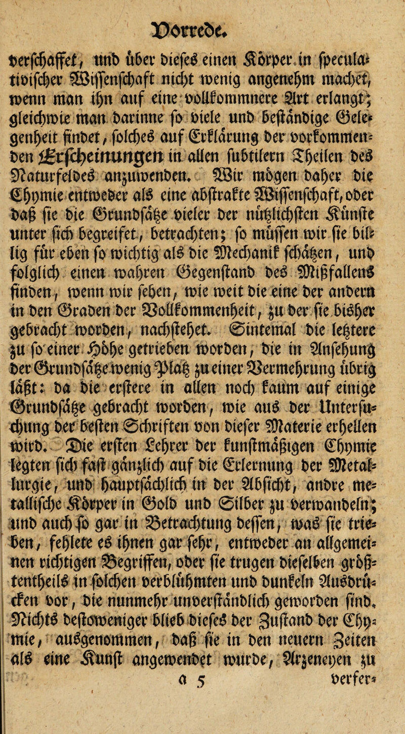 X)omöe, berfcfjaffet, ttnb Ü6ev öiefeb einen Körper, in fpeeulai tiöifcher Sößiffenfebaft nicht wenig angenehm madfet, wenn man ihn anf eine »oUfommnere Siet erlangt; gleichwie man bartnne fo biete unb befianbigc ©eie» geadelt finbet, folcheb auf (Sefldrung Per »orfommen* ben i^rfcf&gt;etnungett in allen fubtilern Reifen beb 9?aturfelbeb anjuwenben. SBir rahgen bal)cr bie €fjt)mte entweber alb eine abjlraf te ^i jfenfchaft, ober bafj fte bie ©Cunbfdfe öieler bet nühltchflett fünfte unter ftch begreifet, betrachten; fo muffen wir fte bil* lig für eben fo wichtig alb bie fDledjantf fd)a|en, unb folglid) einen wahren ©egenflanb beb Sfttffallenb fmben, wenn wir (eben, wie weit bie eine ber anbern in ben ©raben ber SSoUfommenbeit, ju ber fte bibher gebradft worben, nad)jW)et. ©internal bie letztere ju foeiner Jpohe getrieben worben, bie in Slnfebung ber ©runbfafe wenig ^fab ju einer SSermetjruitg übrig labt; ba bie erftere in allen nod) fatim auf einige ©runbfa|e gebradjt worben, wie aub ber Unterfu* d)ung her beflen ©chriften eon biefer Materie erbeilen wirb, ©ie erffen Sehrer ber funjlmdjjtgen (Ehprnie legten ft'd) fdfl gdnjlidj auf bie Erlernung ber Sfletab lurgie, unb hauptfadtfich in ber Slbftcbt, anbre me* tallifdfe Äbrper in ©olb unb ©über ju perwanbeln; unb aud) fo gar ttt Betrachtung beffen, wab fte frie* ben, fehlet« eb ihnen gar [effr, entweber an allgemei* nen richtigen gegriffen, ober fte trugen biefelben grhfi* tentheilb tn foldjen oerblfthmten unb bunf'eftt Slubbru« eben oor, bie nunmehr unbettfdnblidj geworben ftub, 9?id)tb beflowentger blieb btefeb ber Suflanb ber ©hhs wie, aubgenotttmen, bafffte in ben neuern Seiten alb eine ^unjl angewenbet würbe, 91rjenet;en jftt a 5 »erfer*