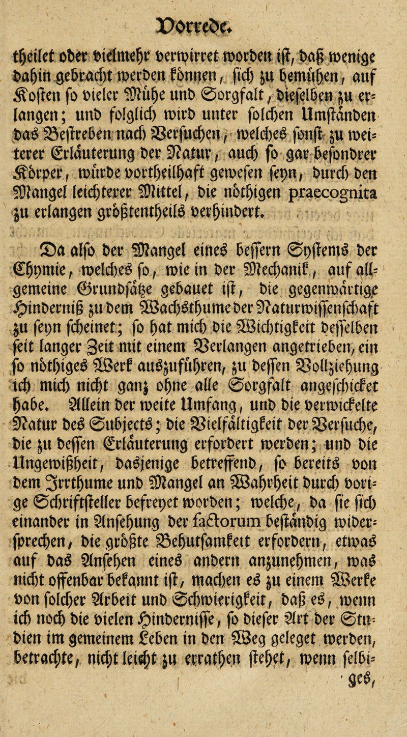 djctlet ober bielmebr bewertet worben tff, bajj wenige babitt gebracht werben fonnen, ftdj ju bemühen, auf Soften fo bieler TDiü^e unb Sorgfalt, btefelben ju er= langen; unb folglid) wirb unter foldxn Umftanben bao SSeftrebett nad) SSerfucfk’n, weldjeö fonft ju wei= terer Erläuterung ber 9?atur, aud) fo gar befonbrer Äbrper, würbe bortbeilJjaff gewefen fepn, burd) ben Mangel leid)terer Mittel, bie notigen praecognita ju erlangen grbjjtentbeiß berljinbert, ©a alfo ber Mangel eines beffern SpffentS ber Ebpmie, welches fo, wie in ber 50led)ani?, auf alb gemeine ©runbfdt$e gebauet i(f, bie gegenwärtige jptnbernifj ju bem SBadjStbumcber 9?aturwi|fenfd&gt;aft |» fepn fcfteinet; fo bat mich bie 5Bid)tigfeit betfelben fett langer Seit mit einem Verlangen angetrieben, ein fo nbtbigeS Sßerf aiWjuftiljten, ju beffeti SSoÜjiebung ich mid) nicht ganj ohne alle Sorgfalt angefdncfet habe. Sllleitt ber weite Umfang, unb bie berwtcfelte 9?atur beS SubjectS; bie Sßielfaltigfeit ber 58erfud)e, bie ju beffen Erläuterung erforbert werben; unb bie Ungewißheit, baSjenige betreffenb, fo bereite bott bem ^rrdjume unb Mangel an Söabrbeit burd) bori= ge Sdjriftjfeller befrepet worben; welche, ba ft'eftd) etnanber in 2lnfefjung ber fa&lt;Etorum befidnbig wibec= fpredjen, bie größte 35ebutfamfett erforbertt, etwas auf baS Slnfeben eines anbertt anjunebmen, waS nicht offenbar befannt i|f, mad)ett eS ju einem Sffierfe bon foid)er Slrbeit unb Sdtwierigfeit, baß eS, wenn ich noch bie bielen Jptnberniffe, fo biefer 21 rt ber Stn= bien im gemeinem leben in ben SBeg geleget werben, betrad;te, nicht leis^f $u errat f)en |M;et, wenn felbt--