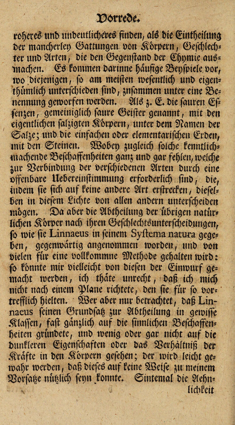 pomfce* refjeteS unb unbeutlidXred ffnben, afö bte (Ettittjeifurts ber männertet) ©attungen oon Körpern, ©efdffed)» ter unb Sitten, bie Den ©egenffanb ber ©jpmie aug» machen. &amp; fommen bartnne gdtigge 33epfpteie por, wo diejenigen, fo am meinen wefentüdj unb eigen» tf)ümlid) unterfchteben ftnb, jnfämmen unter eine 25e» nennung geworfen werben, Silei $, (£. bte faurett €f» fenjen, gemeiniglich faure ©elfter genannt, mit ben eigentiidjen faljtgten Äorpent, unter bem SZarnen ber @a(je; unb bie einfachen ober eiementarifdjen (geben, mit ben ©feinen. SSobep jugieidj fotdje fenntiidj» machenbe SSefchaffenbeiten ganj unb gar festen, weiche jut Sßerhtnbung ber oerfdjtebenen Sitten burd) eine offenbare Uebereinffimmung erforberiidj ffnb, bie, ittbem fte ftch auf feine anbere Sirt ergreifen, biefei» ben in biefem Sidjte bon affen anbern unterfdjeiben mbgen, Sa aber bie Slbfhetiung ber übrigen natur» Heben Körper nach tgren ©efdtfedttöunterfcheibungen, fo wie fte Linnaeus in feinem Syftema natura gege» ben, gegenwärtig angenommen worben, unb bon Pielen für eine Poilfommne Stfetljobe gehalten wirb: fo formte mir Pieileidjt pon btefett ber (Entwurf ge» mad)t werben, id) tf)dte unrecht, bag ich rnidj nid&gt;t nach einem ‘pane richtete, ben fte für fo por»' treffltd) hielten. SSer aber nur betrachtet, bag Lin¬ naeus feinen ©runbfag jur Slhtgetiung in gewiffe klaffen, faff gdtijlid) auf bie ftnnlidjen 33efd)affen» betten grunbete, unb wenig ober gar nicht auf bie bunfieren @gcnfd)aftcn ober bad SSerhäittttg ber Grafte in ben Körpern gefeiert; ber wirb leicht ge» wahr werben, bag biefed auf feine SBeife ju meinem 33orfa|e m'tbftch fepn fonnte. ©internal bte Siefjn* (t dt feit
