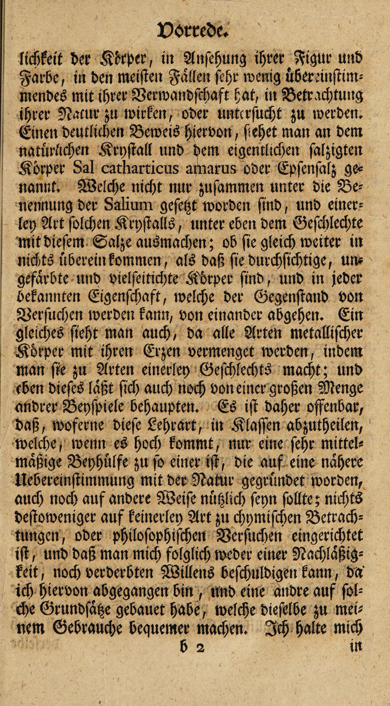 Docceöc* ficPfetf Per Pieper, in Slnfepuitg iprer ^igur unP $arbe, in Pen metffen Ralfen fepr rcenig tibereinftim* rnenPeg mit tprer 33erroanPfcpaft fat, tu SBetradffuttg iprer fftam ju mtrfen, über unterfuept ju merPen. ©neu Peutliclien 35eroei$ pterüon, fielet man an Pem naturftepen ^rp(ia(l unP Pem eigentlidjett faljigten Körper Sal catharticus arnarus ober Spfenfafj ge* nannt, SSBetdje nid)t nur jufammen unter Pie S3e* nennung Per Salium gefe|t morPen ftnP, unP einer* (ep Strt folgen ^rpffallS, unter eben Pem ©efcplecpte mitPiefem ©alje audmadjen; ob fte gtetd) roeiter üt nicfit'o uberein fomnten, aB Pag fte Purcpftcptige, um gefärbte unP Pie!feitid)te .Körper ftnP, unP in jePee Gebannten Sigenfcpaft, roelcpe Per ©egenffanP Poit SSerfucpen merPett fann, üon einanPer abgepeit. ©n gtetdxP fiept man au cp, Pa alle Steten metaßtfdjer j^brper mit tpren ©jett vermenget roerPen, tttPem man fte $tt Slrten einerfep ©efd)Eed)tP tttadff; unP eben Piefeb tagt ff cp auep noep t&gt;on einer grogen 5Ütenge anPrer S3epfpiete bepaupten. SP ift Paper offenbar, Pag, moferne Piefe Seprart, in Staffen abjutpetlen, roekpe, menn eP poep fommt, nur eine fepr mittel* mdgige Beppülfe ju fo einer ift, Pie auf eine ndpere Uebereinftimmung mit Per 9?atur gegrunbet morPen, öttd) noef) auf anPere StSeife nttplicp fepn füllte; ntd)fd Peftomentger auf feinerlep Slrt ;tt eppmtfepen 33etradj= tungen, ober ppilofoppifcpetf 33erfucf)en eingeriepfet ift, unp Pag man rniep folglicp mePer einer Siaepldgig* feit, ttod) oerPerbten Sötüenö befdjjttlPigen fann, Pct‘ icp pteroon abgegangen bin, unp eine anPre auf fol- epe ©runPfape gebauet pabe, roelcpe Piefelbe ju met* nem ©ebraudx bequemer mad;en. 3cp palte miep b 2 itt