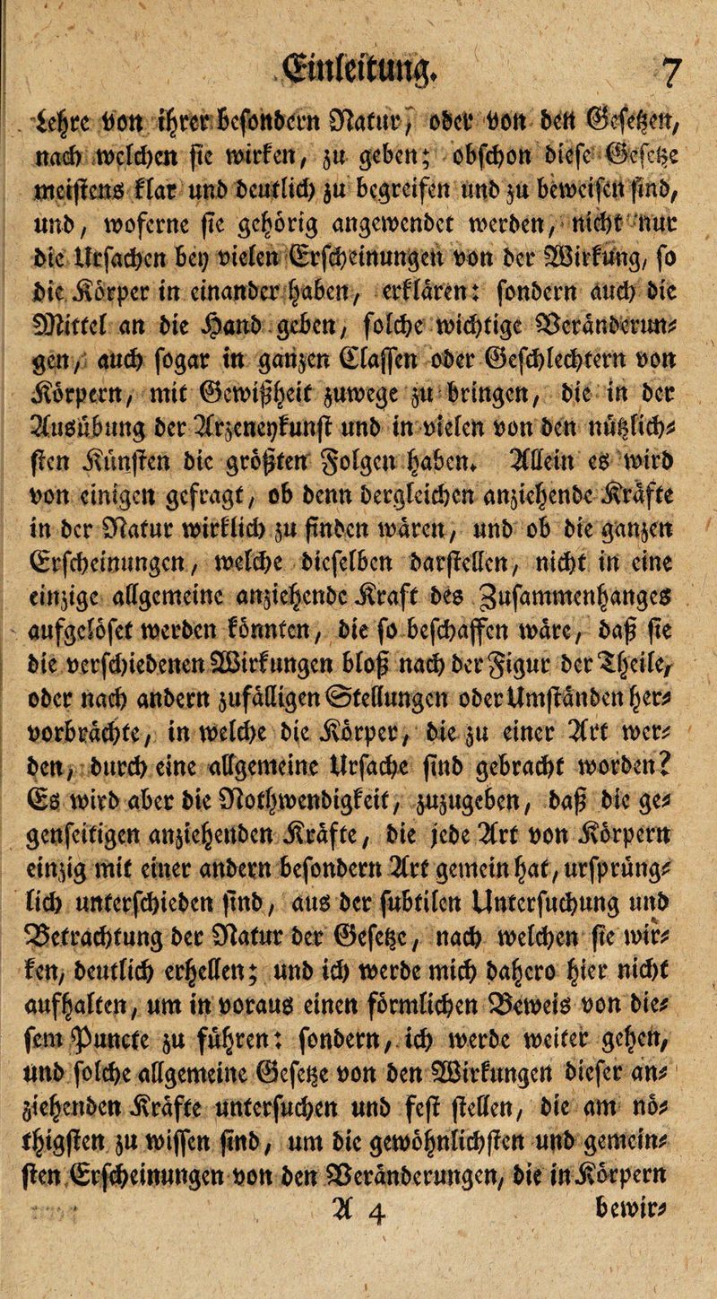 . fepre Dott iprcr Befenbcrn Eftaf ttr, ober von bett (Befehlt, naeb weld;en pe wirten, ju geben; obfepon biefe Befeße nteipcttg flat unb beutlid; ju begreifen unb ,u beweifen pnb, unb, woferne pe gehörig angewenbet werben, nicbt -nuc bie Urfadjen bet; vielen (Erfebeinungett oott ber SSirfüng, fo bie Körper in einanber pabem, erflären: fonbern auch bie SÖtittef an bie äpanb geben, fotefje widjttge aScränberun* gen, aud) fogar in gangen Staffen ober ©efdpecpfern von jtörpern, mit ©ewipfjeit guwege gu bringen, bie in bet 2tuesuburtg ber 3trgenet;funp unb in vielen vonben nuiglid;* pen So'mjten bie gröpfen folgen paben* Allein eg wirb von einigen gefragt, ob benn bergfeiepen angiepenbe grafte in ber Sftafur wirflicb gu pnben wären, unb ob bie ganjen (Erfcbeinungen, welche bicfctßen barpeflen, nicht in eine eittjige allgemeine angiepenbe -Straff beg gufammenpangeg aufgelöfet werben formten, bie fo befebaffen wäre, bap pe bie vcrphiebenenSBirfungcn blop nadbberSigur ber'Speife, ober nad) anbern gufäfltgen Stellungen ober Umpänben per* »orbräd;te, in welche bieJvörper, bie ju einer 3tff wer# ben, bureb eine allgemeine tirfaepe pnb gebracht worben? (£g wirb aber bie 9lotpwenbigfeit, gugugeben, bap biege* genfeitigen angiepettben Äräfte, bie jebe 3trf von -Körpern eingig mit einer anbern befonbern 3trf gemein pat, urfprung* tid; untcrfcijicbcn pnb, aug ber fubfiten Unterfucpung unb SSetracbtung ber Oiafur ber ©efepe, nach welken pe wir* fen, beuftiep erretten; unb id; werbe mich bapero pier nid;f aufpalten, um in voraug einen förmlichen 35eweig von bie* fern ^unefe ju führen: fonbern, ich werbe weiter gelten, tinb fold)e allgemeine ©efetge von ben SEÖirfungert biefer an* giepenben Kräfte unterfud;en unb feff pellen, bie am nö* tpigpen gu wijfen pnb, um bie gewöpnlitppen unb gemein* Pen (Erftpeinungen von ben aSeränbermtgen, bie in-Körpern 3t 4 bernir*