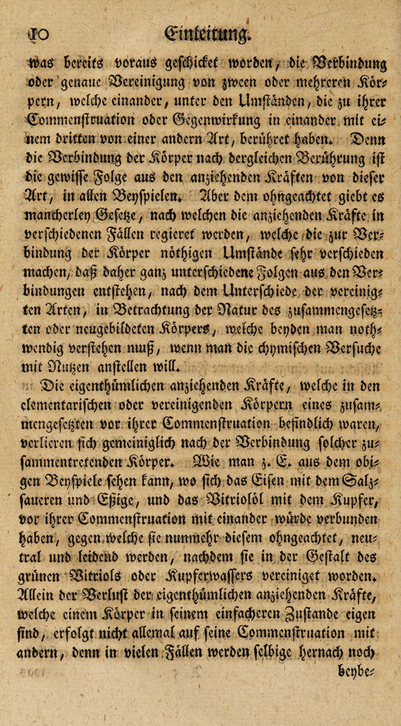 $&lt;*$' Bereit Poraus sepiefee morbeit, bk ?Berbtnbung ober genaue Skreinigung oon $mcen ober niedreren Äor? petn, mefebe cinanber, unter ben UmjMnbcn, bie ju i|ret ©ommenpuafion ober ©egenmirfung in cinanber m(e cv ncm brieten pon einer anbern 2frt, Berühret |abem S)cmt bie Skrbtnbung ber Äorpcr nach berglckben Se,m|rung ift bie gemifc gotge aus ben an$ie|enbcn Ärdften oon biefer 3frt, in affen SSepfpicten* 2(ber bem o|ngeacbtct giebf es manebertep ©efege, nad&gt; mepen bie amie|cnben Ärafee in oerpiebenen regieret merben, mepc bie jur Skr* t&gt;inbun§ ber Äorper notigen Umftdnbc fe^r oerfebieben machen, baj? ba|er gan$ untcrfchicbcnc geigen aus bcn^Ber^ binbungen entp|en, nad) bem Unterpiebe ber pereinig? fen2Crfen, in Sktraebfung ber Statur bes $ufammengefegs ten ober neugebifbeecn ÄorperS; mefebe bepben man not|? menbig ocrp|en ntuf, menn man bie cbpmipen Skrfucbc mit klugen anjMen miff* S)ie eigcnf|üm(tcbcn anp|enben Ärdfte, mepe in ben ctementaripen ober oereinigenben Äorpcrn eines §ttfam? mengefegten oor i|rcr ©ommenpuation befmbticb mären, verlieren fp gcmcimgtp nad) ber Skrbinbung foper 511? fammentrefenben Äorper* Söie man j* ß&gt; aus bem obi? gen Skpfpiefe fe|en fann, mo jp bas ©fen mie bcm@at$? faucren unb ß|nge, unb bas Sktriotbt mit bem Äupfer, oor ifvrcr ©ommenpuation mit cinanber mürbe perbunben |abcn, gegen tOepc p nunme|r biefem o|ngcod&gt;tef, neu? trat unb letbenb merben, naebbem (ie in ber ©eptt bes grauen Skfriots ober Äupfcrmaffers oercimgef morbem 3fffein ber aSerfuJt ber eigcnt|umtpen an^ie|enben Ärdfte, totpe einem Äbrper in feinem einfacheren ^upnbe eigen fmb, erfolgt nid)t attemal auf feine ©ommenpuation mit anbent, benn in oiefen §dtkn merben fetbige |ernatf) noch *hu V, :? , 1 bepbe?