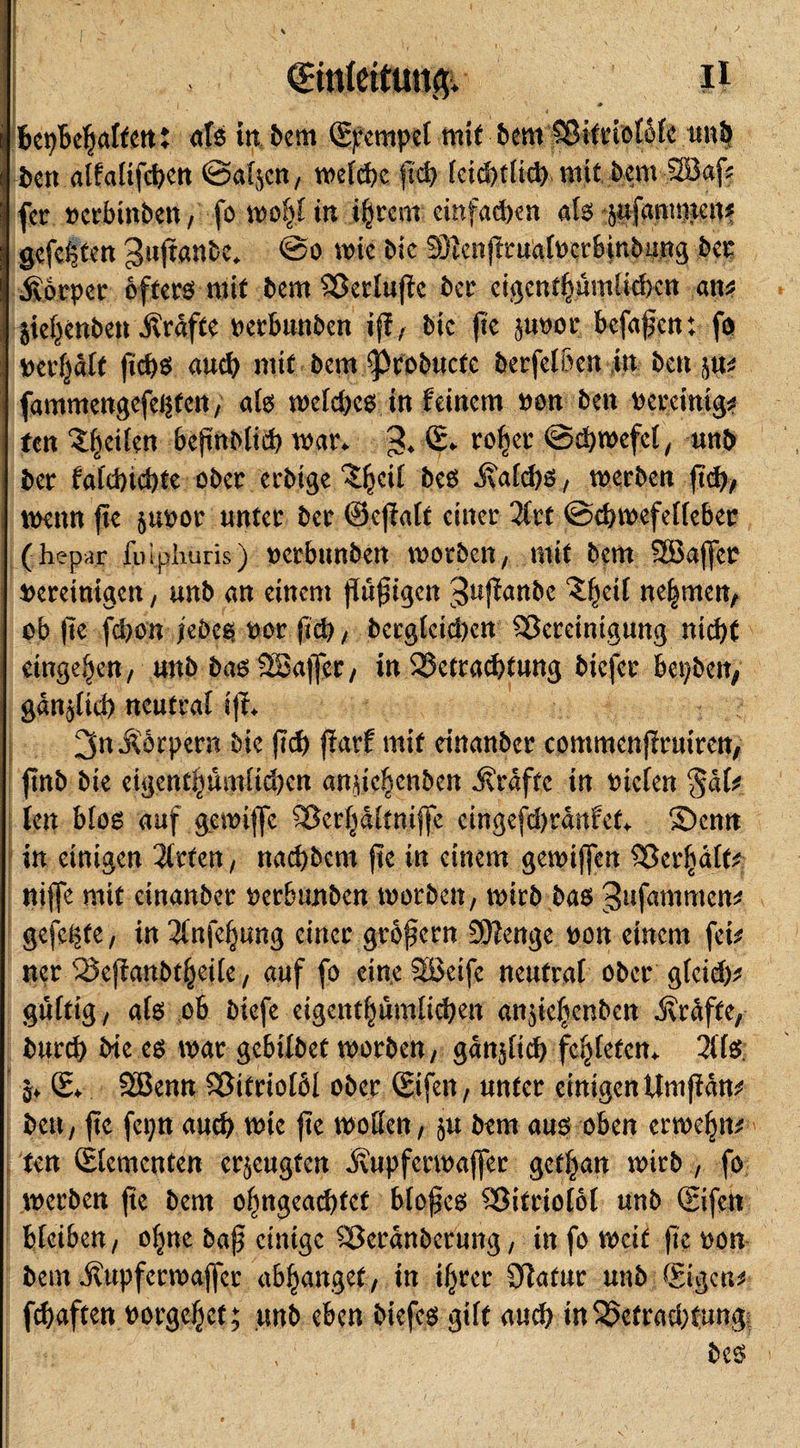 I €tnlettutt&amp; ii bepbeljalten: als in Bern (Stempel mit bem Bitriolöle unB fcen alfalifcpen ©äljen, t\&gt;e(d?c fid) (ci^tüd) mit bem 2öaf? fer verbinben, fo wofjltn i§rem einfachen als safammett* gefeften gujtanbc* @o wie Me 33icnjttmalvcrbinbiing bei: Äbrper öftere mit bem Berlujtc ber eigentpmfkben am $ief;&gt;enben Ärdfte verbunben iff, bic jte juvor befafen: fo vergalt fiebs auch mit bem ^cobttcfe berfel&amp;en in bcu im fammengefei$fcn, als wefd)cs in feinem von ben vereinig* fen feiten beftnblicb war. % © rofyer ©d)wcfel, unb ber fa(d)td)te ober erbige ^eil bcs Äafd)S, werben jtd), wenn jte &amp;uvor unter ber ©ejialt einer 2Crt ©cbwefelfeber (hepar fuiphuris) verbunben worben, mit bem SBajfer vereinigen, unb an einem puftgen 3«jfanbe Z^eil nehmen, ob jte fcl)on jebes vor fid) , berglctd)cn Bereinigung nid)t etnge^en, unb basISajfer, in Betrachtung biefer bepben, gan^lid) neutral tjf. 3nÄ6rpern bie jTd) flarf mit einanber commenflruiren, fittb bie eigentliumltd)en anne^enben Ärdfte in vielen §dk len blos auf gemiffe Berljdltnijfe cingefdwanfet. Senn in einigen 2lrten, naebbem jte in einem gewijfen Bcrftäfe nijfe mit einanber verbtmben worben, wirb bas ^nfammen* gefegte, in 3lnfef;mtg einer gröfern S0?enge von einem fei* ner Bejfanbtfjeile, auf fo eine SBeife neutral ober gteid)* gültig, als ob biefe eigentümlichen an$tefjenben Ärdfte, burd) bie es war gebilbet worben, gänzlich fetteten. 2lls 0. © SBenn Bitriolöl ober ©fett, unter einigen Um jfdn* bett, jte fepn auch wtc jte wollen, ju bem aus oben erweljn* ten ©erneuten erzeugten Äupferwajfer get|an wirb , fo werben jte bem o(jngead)fet blofes Bitriolöl unb ©fett bleiben, otjne baf einige Berdnbcrung, in fo weit jte von bem Äupfermajfer abljangef, in i^rer 3fattur unb ©gen* febaften vorgeljct; unb eben biefes gilt auch tnBetradjtung; beS