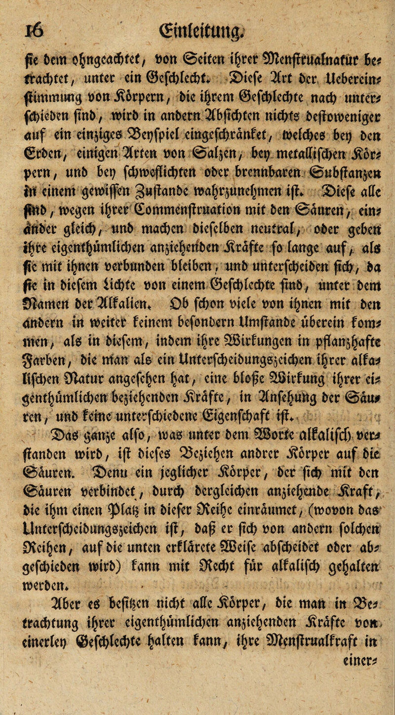 fe 6cm ohngcacbfet, »on ©eiten ihrer SJlenffrualnafur 6c* trachtet, unter ein ©efchlechf. 3)icfe 21rt 6er, Ucbcrcin* flimmuug »on Körpern, 6ic ihrem ©efchlechte nach unter* fepieben (mb, wirb in anbern 2(b|ld)tcn nichts beffowenigec auf ein einjiges QJepfpiet eingefchranfet, We(d)cs bep ben ©eben, einigen 2frten »on ©aljen, bep metaffifchen Mtt pern, unb bep fd)mcflichten ober brennbaren ©ubflanjcn in einem gewifeu gnjtanbe Wahrjunehmen iß. 2&gt;iefe alle fiwb, wegen ihrer Sommenjiruation mit ben ©auren, ein* dnber gleich, unb machen biefelben nentrat, ober geben i^re cigcnthümlicben attjichetibcn raffe fo lange auf, als fc mit i^nen »erbunben bleiben, unb unterfcbeiben (Ich, ba fie in biefem iidjfe »on einem ©efchlechte finb, unter bem Siamen ber 211falien« Ob fchon »iefe »on ihnen mit ben anbern in weiter feinem befonbern Umftanbe überein fom* men, als in biefem, inbem ihre Sßirfungcn in pffanj^aftc garten, bie man als ein Unferfiheibungsjeichen ihrer alfa* lifthen Slafur angefehen hat, eine bloße SSirfung ihrer ei* genthümlid)eu bejiehenben Grafte, in 2(nfef&gt;ung ber ©äu* ren, unb feiine unterfchiebene ©igenfehaft iff. 3&gt;as gattje alfo, was unter bem 3ßorfe alfalifdj »et* ffanben wirb, i|f biefes SJejichen anbret Körper auf bte ©üuten. 3&gt;enu ein jeglicher Körper , ber (ich mit ben ©auren »erbinbef, burd) dergleichen anjiehenbe straft, bie ihm einen ^Maij in biefer Sfeihc cinräumef, (wo»on bas* UntcrfdjcibnngSjeichen iji, baß ec (ich »on anbern fotchcn Sveihen, auf bie unten erflärete SBeife abfebeibet ober ab* gefchieben wirb) fann mit Stecht für alfalifch gehalten werben. 216er cs befii;cn nicht alle ivorper, bie man in 2Se* fradjttmg ihrer cigcnthünilidien anßehcnben Grafte »on einerlep ©efchlechte hülfen fann, ihre SWenßrualfraft in einer*