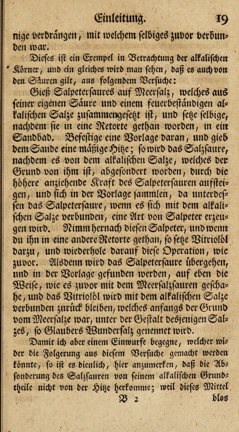 ,, ■ .,¥ j ,, &lt;£mlettim&amp; 19 l_v —, ' ^ -. .... ; ' /'''1 i ]:'Vy. ^ T,; ■ ’  - ; •• *•' ntge occ^rati^eti, mit meinem felWged juhor öerhun* t&gt;cn mar. 3)iefes ifi ein Stempel in Betrachtung ber affatifcheit * Körner, unb ein gleiches wirb man fejjen, bajj es auchbott ben ©Suren gilt, aus folgcnbem Berfuchet ©iej$ Salpetetfaured auf Söleerfalj, roelcjjed aud feiner eigenen Saure unh einem feuerfcejfdnbtgen aU fafiftfen Salje jufammengefe|t ijl, unt&gt; fe|e felhtge, nadjhem fie in eine Retorte getf)ait morgen, in eitt Sanhhah. Söefejlige eine Sßorlage haran, unh gie&amp; hem Sanhe eine mäßige öife; fo rntrh had Saf^faure, nadjhem ed hon hem alfalifd&amp;en Salje, meidfed her ©runh hon iijrn ijl, ahgefonhert morhen, hurd) hie K&amp;fjere anjiefjenhe Ära ft hed Salpeterfauren auf (lei¬ gen , unh ftd) in her SBorlage jdmmlen, ha unterhef= feit had Salpeterfaure, mnn e$ fid) mit hem alfali* fd)eu Saije herbunhett, eine 2lrt hon Salpeter er$eu= gen toirh. Slimmjjernad) liefen Salpeter, unhroemt hu d)n in eine anhere Sietorte getrau, fo fe|e SSitriol&amp;f harju, unh mieherfiole harauf htefe Operation, tote juhor. Slidhenn rotrh had Salpeterfaure ühergefjen, unh in herSSorlage gefunhen roerhen, auf eben hie ■SSBeife, tote ed juhor mit hem SOIeerfal&amp;fauren gefdja= fje, unh had 93tfrtol&amp;l reirh mit hem alfalifdfien Sal;e herWmhen jurticf Weihen, roeldjed anfangd her ©runh hom fDleerfatje mar, unter her ©ejlait hedjentgen SaU jed, fo ©lauherd ©unherfatj genennet rotrh. 3&gt;amit ich aber einem Stnwurfe begegne, welcher wk ber bic Folgerung aus biefem Berfucpe gemacht werben tonnte, fo ift es bicnlich, pier anjumerfen, bajj bie Uh fonberung bes @al}fauren »on feinem alfafifchen ©runte tjjeile nicht hon ber Jjilfe herfomme; weit biefes SOtiffet B 2 btes . ^ t *