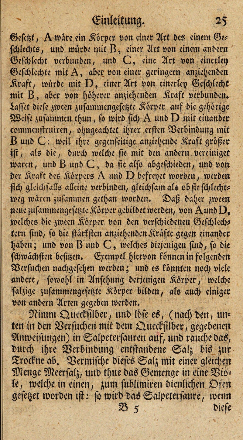 ©efe*t, A wäre ein Körper pon ein« 2frt bes einem Oe* fdüecpts, unb würbe mit B, einet 2trf pon einem anbertt ©efd&gt;tetJ)C perbunben, unb C, eine 2frt pon einerlei ©efdgccbfe mit A, abep pon einet geringem angeljenbe« $raft, würbe mit D, einer 2ftt Pott einerfep @cfdffcd)t mit B, aber Pon f)c!ietct anjicfienben jfraff perbunben* iaffet biefe jween jufammcngcfcßtc älörpct auf bie gehörige SSBeifc jufamnien tfnrn, fo wirb ftd&gt; A unb D mit cinanbcr commen|iruiren, ofsngeacbfct i^rer erffen $8erbinbung mit B unb C: weil ifjre gegenfeifige anjie|enbc .Straft großer ift, als bie, bureb weid)e jie mit ben anbern peretnigef waren, unb B unb C, ba fie atfo abgefebieben, unb pott ber j\raft bcs -Körpers A unb D befreiet werben, werbett fid) gfeidtfaffs affeine perbittbett, gfeiebfatn als ob fte fdgedjf* weg waren jufammen gefijan worben. 2&gt;af baffer peett neue äufammengefebte .Körper gebübef werben, Pott AunbD, Welses bie jwecti Körper pon ben Pcrfcbicbenen ©efebfeeb* tern ftnb, fo bie ftärfffen anjic^enben Kräfte gegen einanbec ^aben; unb pon B unb C, wefdjeö biejenigen ftnb, fo bie fcbwätbffen befitjen. ßpempef ffterpon tonnen in fofgenbeti Sßerfucbcn naebgefeffen werben; unb (6 f önnten noch piefc .anbere, fotoofü in 2fnfeffung berfenigen Körper, wefebe fafjige sufammengefe^fe Körper hüben, als aud) einiger pon anbern 2frfett gegeben werben. 9?tmm Quecfftlber, uni) (6fe c$, ( naef) t&gt;cn, un* ten in ben Sßerfucffeif mit beot Quecfjtlbep, gegebenen Sinroeifungen) in ©aipeterfauren auf, unb rauche ba$, burd) ißre Serbtnbung entjfanbene ©alj 6t$ juc Srocfne ab. SBermtfdje biefeö ©afj mit einer gleichen 59?enge füteerfalj, unb tfjue baö ©emenge in eine Sßio- le, welche in einen, 511m fuhlimiren Dienlichen Ofen gefegt worDen ift: fott&gt;irDba$©a(peterfaure, wenn 23 5 biefe I I