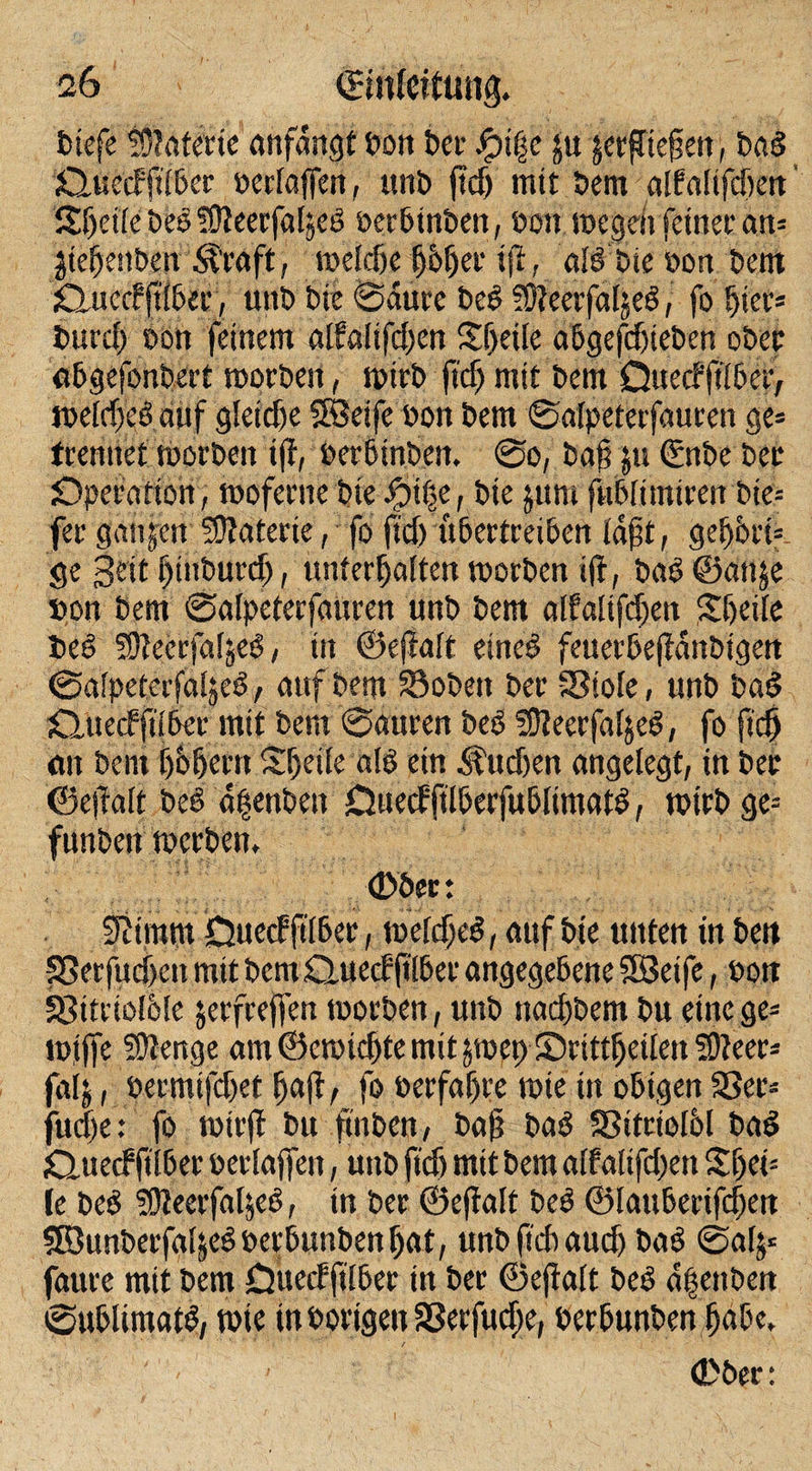 biefe Materie anfangt »on t)ec Jj?i|e ju jerflteßeit, bab duecffilber »erlaffen, «nt» f?cf&gt; mit bem alfalifcfieit Sf)et(e beb SJteerfaljeb »erbinben, »on i»egeit feiner an= jiehenben Straft, mcldje h&amp;h&lt;*’ iff, alö t»ie »on t»ent duccf ftlber, «nt» Die Saure beb SÖteerfaljeb, fo hier* t»urcf&gt; »on feinem alfafifefjen Steile abgefdfieben ober abgefonbert toorben, tptrb ftdj mit bem Ouecfftlber, iveldjebauf gleiche SÖeife »on bem Salpeterfauren ge» trennet tborben ift, »erbinben, So, baß |n €nbe bet Operation, moferne bie Jpif&gt;e, bie jum fublimtren bie* fer ganzen SOfaterie, fo ftdj übertreiben laßt, gehbefc ge §eit fjinburd), unterhalten toorben iff, bab ©anje »on bem Salpeterfauren «nb bem alfaltfd)en Sßeile beb SOteerfafseb, in ©eftalt eineb feuerbeffdnbigen Salpeterfaljeb, auf bem Soben ber Stole, «nb bab duecfftlber mit bem Sauren beb Slteerfaljeb, fo ftd) an bem bhbertt Sfjetfe alb ein ^«djen angelegt, in ber ©eff alt beb aßenbeu Duecfftlberfubltmatb, totrb ge* funbett toerben, ©ber: Stimm Duecfftlber, toeldjeb, auf bie unten in bett Serfudjen mit bem duecf ßlber angegebene SBeife, »ott Sitriolble jerfrejfen tootben, «nb ttachbem bu eine ge* i»ijfe SOlettge am ©etoichte mit jtoet) Srittljeile» fOteer* falj, »ermifdjet f)a|l, fo »erfahre tote tu obigen Ser« jud)e: fo tütrff bu ftnbcn, baß bab Sitciolbl bab duecfftlber »erlaßen, unb ftd) mit bem alfaltfdjett Sf)ei: (e beb üfteerfal^eb, in ber ©eftalt beb ©lauberifchen SDunberfaljebperbunbenljat, unbftcbaudj bab @gl$* faure mit bem Duecfftlber in ber ©eftalt beb d|ettben Sublimatb, wie in »origen Serfudje, »erbunben habe, 1 •. ' ’ ; / ■&gt; •' ’ (Dber: