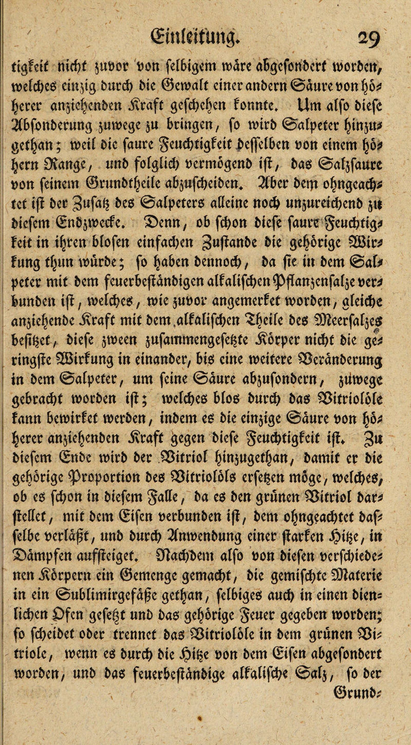 ttgfct£ nicht jtt»ot »on fettigem wäre aBgcfonbcrt Worten, t»efd&gt;eö einjig burd) Die ©ewalt einer anbern@äure»on$6;* Beter anjiehenben .Kraft gefcbclien tonnte. Um atfo biefe 2(bfonberung zuwege }u bringen, fo wirb ©afpeter ^injtt# get^an; weit bic faurc Seuchtigfeit Jbejfelben »on einem fybt Bern Stange, imb folglid) »ermögenb iff, bas ©atjfaure »on feinem ©runbtfjeile abjufebeiben. 2tbcr bem oBngeach* tef i(l ber Sufalj bes ©alpeters alleine noch unjureidjcnb ju tiefem ©nbjwecfe. ©enn, ob fchon biefe faure geudrtig# feit in ifjren btofen einfachen guftanbe bie gehörige 2Bir* fang ftjun würbe; fo Baben bennod), ba fle in bem ©at# peter mit bem feuerbejtanbtgenalfalifchenpflanjenfaljenerii bunbeit ift, welches, wie ju»or angemerfet worben, «(eiche mrjiebenbc straft mit bem.alfalifthen Zfyeilc bes SÖleerfatjes heftet, biefe jween jufammcngefefjte .Körper nicht bie gw ringfle Sßirfung in etnanber, bis eine weitere Sßcränberung in bem ©alpefer, um feine ©aure abjufonbern, jtiwege gebracht worben ifi; welches btos burch bas Sßifriolöle fann bewirtet werben, iitbem es bie einjige ©aure »on Beret anjtet^enben .Kraft gegen biefe ^euchtigfeit ifi, 3« btefem &lt;£nbe wirb ber Sßitriol BtnjugetBan, bamit er bie gehörige Proportion bes fSifriolols erfehen möge, welches, ob es fchon in biefem ^alle, ba es ben grünen Sßttriol bar* ftellef, mit bem ©fett »erbunben ift, bem ofmgeachtet baf# fetbc »erlauf, unb burch 2(nmenbung einet jtarfen ÖDihe, in ©ärnpfen auffieiget. Slachhem alfo »on biefen »erfd)iebc* nen Körpern ein ©ernenge gemacht, bie gemifchfe SÖJaferte in ein ©ublimirgefafjc get|an, felbiges auch in einen bien= liehen ©fen gefegt unb bas gehörige 'Jeuet gegeben worben; fo fcheibet ober trennet bas Sßttriolölc in bem grünen Sßi* frtole, wenn es burch bie pilje »on bem ©ifen abgefonbert worben, unb bas feuerbefiänbige alfalifche ©alj, fo ber , ©runb#