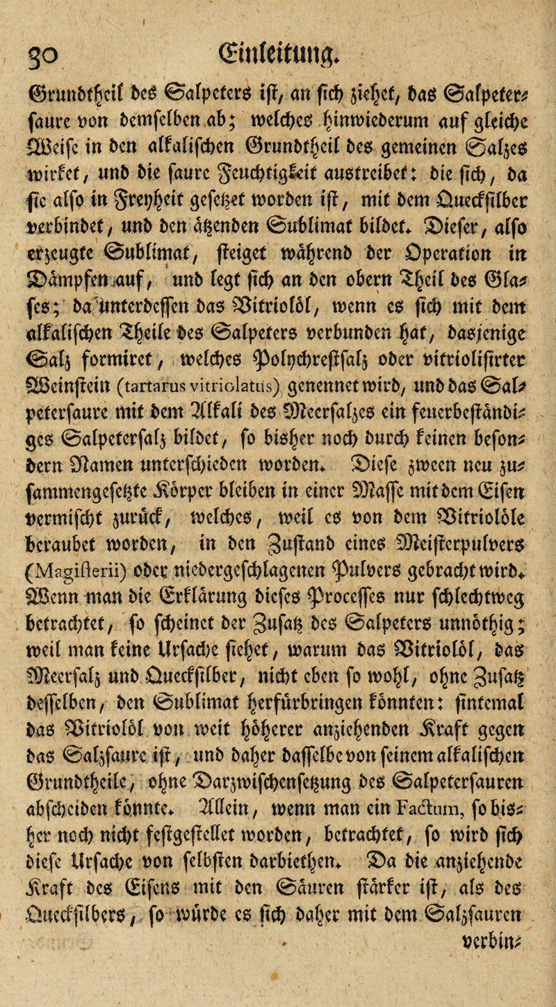 go ©nfettiin&amp; ©runbfßcit beg Safpeterg tjf, an jiü) fkt(jcf/ bag Safpeter* faurc t&gt;on bemfcfbenab; wefcpeg fjinwieberum auf gleite Säkifc in ben affafifeben ©runbt|jcif beg gemeinen @afye$ wirtet, unb bie faurc geucpfigldt autitveibet: bie ftd), ba fic affo tn gtep^cit gefegt worben ift, mit bem üuecfflfbec tterbinbet, unb ben d^enben Sublimat bifbet* ©iefer, affo erzeugte Sublimat, jfeiget wd^jrenb ber Operation in SOdmpfen ,auf, unb fegt jtcb an ben obern ££eif Mg ©fa* feg; ba unterbeffen bag Söitrtofof, wenn eg ftd) mit bem affafifc&amp;en ‘Sfjetfe beg Safpeterg oerbtmben fyat, basjenige Safj formirct, wefepeg spofpcbrejtfafj ober tufrtofijtrter SEBeinjiein (tartarus vitriolatus) genennetwirb, unbbagSaf* peterfaure mit bem 2(ffaft beg 9Kecrfaf($cg ein feuerbe|fdnbtV geg Safpeterfafj bildet, fo bigfjer noch burd? feinen befon* bern Planten unterfebieben worben* £)iefe gween neu fammengefe^fe Körper bleiben tn einer SDlaffe mit bem Sifen t)crmifef)t juruef, Weldjeg, weit cg oon bem 93itriolöfe beraubet worben, in ben ^ujfanb eineg SJieijierpufoerg (Magiüerii) ober nicbcrgefd)[agcnen ^3uft&gt;erg gebraeptwirb* SScnn man Me (Erffdrung biefeg ^)rocejfeg nur fcblecbtweg betrautet, fo fbeinct ber gufa^ Mg Safpeterg unnötig; weit man feine Urfacbe fielet, warum bag ©itrtofbf, bag !9teerfa4 unb Ouccffifber, ntd)f eben fo wo|f, ofjne gufag bejfefben, ben Sublimat ^erfurbringen f bunten: ftntemal bag Sßitriofbf oou weit feerer an^enben J\taft gegen bag Safjfaurc ift, unb bafjer baffefbeoon feinem affafifeben ©runbtfccile, oijne 2)ar$wtfd)enfegung beg Safpeterfauren abfebeiben f bunte* 2fffein, wenn man ein Factum, fobigs |er nod) nid)t fejtgefMet worben, betrautet, fo wirb jtd) biefe tttfad&gt;c oon fefbffen barbieren* 3)a bie anjtefyenbe .Kraft beg (Eifcug mit ben Sauren ftdrfer iji, afg beg Ouecfflberg , fo mürbe cg baffer mit bem Sa^fauren uerbm;