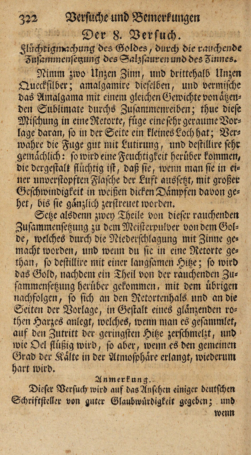 3J2 25etfuc?)ie tm£&gt; Scmerfunge« 2)er 8. Serfud). ßlitd)tt$ttxtcj)iing bes (Selbes, burd) bie v&lt;nt$&gt;enbe Zn)hmmenfe%img bes Qaltfauten mb bes Zinnes* Stimm jmo Unjen ßtttn, uttb britteffafb llnjctt £tue&lt;f ftlber; amalgamtre biefelben, unb bermifd)e baö Slmalgama mit einem gleichen ©erntete bon d|en* bett ©ubitmate burcfW Sufammenretben,* tffue btefe 2Jtifd)ung in eineSteforte, fuge eine fefjr geraume SSor« Inge baratt, fo ist ber ©eite ein Hettte6£od)f)at; Sßer* waffre bie §uge gut mit ßittirtmg, ttnb beftillire feffc gemddfltdj: fo u?&gt;i'o eine $eud&gt;tigfeit herüber fommen, bie bergeffalt flüchtig tff, baß fte, wenn tnanfie in et« net unoerffopften fflafdje bet £uft atWfe§f, mit grofefc ©efcbwinbigbeit ttt weifen bicfen Kämpfen babon ge« l)et, btö fte gdnjltd) ^erfreuet worben, ©e|e aßbemt jwet) Sfjetle bott btefer raudjenben 3ufammenfe^ttttg ju bemSÜteifterpnlöer »oitbem@ol« be, weldfeö bttrcf) bie Stieberfddagung mit Sinne ge« macht worben, ttnb wenn bu fte in eine Stetorte ge* djan, fo beffiliire mit einer langfamen Jpifje; fo wirb biW ©olb, ttad)bem ein £f)eil bon ber raudjenbett ßtt# fammettfehung herüber gcfommett, mit bem übrigen nnd)foIgen, fo ftd) an ben Stetortenffatö ttnb an bie ©eiten ber Vorlage, in ©eftalt eineö glanjenben ro* tfen Jfpar&amp;eS anfegt, weldfeS, wenn man ees gefammlet, auf beit ßutritt ber geringen Jj?i|e jerfdfmeljt, ttnb wte Oel (tägig wirb, fo aber, wenn eö ben gemeinen ©rab ber 5f4lte in ber Sltntofpljdre erlangt, wteberum hart wirb. SlnmnZ nu#* Siefev S&amp;erfud? tmtb auf Da0?Xnfe^cit einiger bcuffd&amp;ett ©efmffjicfite m\ guter ©lau&amp;mWgfeif gege&amp;en j tmö wenn