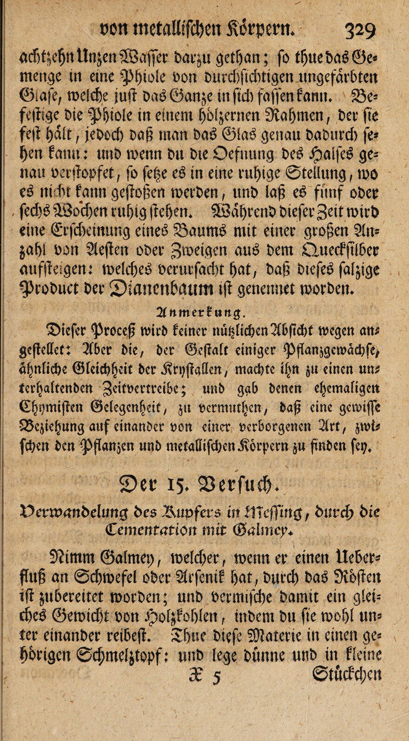 • ; ' S / ' von metaUtfchen ivikpertt. 329 • * ■ , ac’6f^^nünjen©afler barju gethan; fo tljuebag©e» menge itt etne ^fnole bon burd)ftd)tigen ungefärbten ©iafe, welche juft baö ©anje in ftd) faffen bann. 23e* fertige bie $|iole in einem hölzernen Nahmen, bei? fte fe(i halt, jebod) ba§ man ba$ ©la6 genau baburd) je» f)en famt: unb wenn bu bte Oefnung be£ ipa i(c6 ge» nau berrtopfet, fo fefse eö in eine ruhige Stellung, wo e$ ttt l't fanti gejfof;en werben, unb laf? ed fünf ober |, fed)6 SBochen ruhig (leben. IBdbrenb biefergeit wirb eine ©rjcbeimmg ettteö 55aumd mit einer großen Sin» $abl bon Sleften ober gwetgen auS bem Quecfjtlbec &lt;iuffteigen: welche^ berurfaebt bat, ba§ biefeö faljige %Probuct ber ©ianenbattm ijf genenuet worben. 2lnmev$un$. Siefer &lt;Procef wirb feiner nü^Hc^cn 2(6ftd&gt;f wegen am gefieffet: 2fber Me, ber ®e|falt einiger ^Pflanjgewäc&amp;fCf äf)n[id)e ©feidjljdt ber Är^jiaffen, macke tfyn $u einen un* terijaltenben geitmtreik; nnb ggb benen ehemaligen ©^mijfen ©degenleit/ $u tjermntfjen/ baf eine gewifle S25e$iehung auf einanber ton einet verborgenen litt, jwfa fc^en ben ^ffan^en unb metaöifcben^orpern §u fmben fey* 2)ec 15. 93erfu$. Etmunnbelung i&gt;es Tupfers in tlleffing, fcm?d&gt; bie (Zementation mit (&amp;almcy* 5?imm ©almep, welcher, wenn er einen Heber» flu§ an Schwefel ober Süfenif hat, burch baö Svhften ifl jubereitet worben; nnb bermifche bamit ein glet» d)e$ ©ewicht bon Jpo4Foljfett, itibem bu fte wohl un» ler einanber reibeff. Sbue btefe SDlaterie in einen ge» hhrigen Schmeltfopf: unb lege bnnne unb in Keine