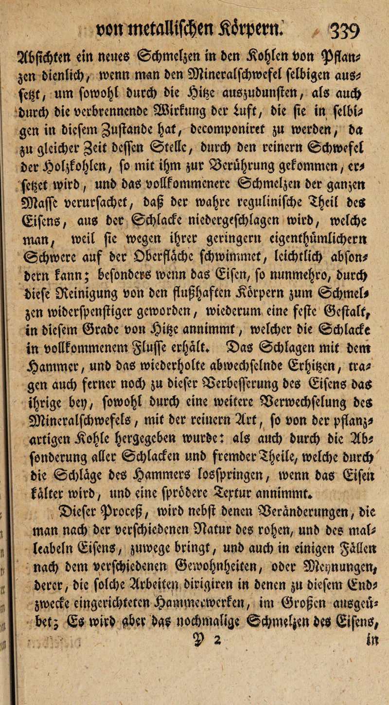 tjott metalUfcljen turpem. 359 2(bftc&amp;fett «in neue« ©chmeljen in ben i?of&gt;len t&gt;on }cn bien lieg, wenn man ben SOiineralfcbwefel fettigen aus* fegt, um fowofil bucd) bie Jjige aussubuttfien, als auch burch bie »erbrcnncnbe SSBirfung ber iuff, bie fte in felbi# gen in biefem 3»ftanbe fiat, becompontref ju werben, ba ju gleicher geit bejfcn ©teile, bitief) ben reinem ©cbwefel ber Jjoljfofilen, fo mit ifjm jur S3crtt(jrung gefomnten, er# feget wirb, unb bas »ollfommcnerc ©cbmetjen ber ganzen fSJtajfe ücrucfacbct, baß ber wafjre regultntfche Sßeil best ©ifens, aus ber ©cblacfe niebergefcglagcn wirb, welche man, weit fte wegen i|rer geringem eigentümlicher« ©chwete auf bet Oberfläche ftbwimmcf, Icicbtlid) abfon# bem fann; befonbess wenn bas (Eifcn, fo nunmeftro, burch biefe Steinigung »on ben flußRaffen Jvörpem jum ©cbmet# jen wiberfpenjiiger geworben, wieberum eine feffe ©ejtatf, in biefem ©rabe t&gt;ott Jjige annimmf, welcher bie ©tbtaefe in oottfommenem §luffe erfjält, Sias ©ebtagen mit bent Jammer, unb bas wicberfjoite abweebfetnbe Steigen, tra# gen aud) ferner nod) ;u biefet Sßetbefferung bes ©ifens bas ifjrige bep, fowofjl burd) eine weitere 95erwethfetung bes SOlineratfcbwefets, mit ber reinem 2lrt, fo »on ber pftanj# artigen .ftoßle fjergegeben würbe: als auch burth bie Hbf fettberung alter ©chtacfen unb fremberSljeile, welche burd) bie ©d)lüge bes Jammers tosfpringen, wenn bas ©fett j f alter wirb, unb eine fprobere ?eptur annimmt» ©iefer iproceß, wirb nebfi benen Söeränberungen, bie man nach ber üerfebiebenen Statur bes rofjen, unb bes mal# leabeln ©ifens, jurnege bringt, unb auch in einigen Süfle« nach bem »erfebiebenen ©ewoßnßciten, ober SDtcä/nungen, berer, bie fofehe 2lrbeiten birigiren in benen pt biefem t£nb# I äwccce eingerichteten Jjanttnecwerfen, im ©roßen ausgeü* | bet; ©s wirb «bet ba? nochmalige ©chweljenbes ©ij'ens, $&gt;2 in