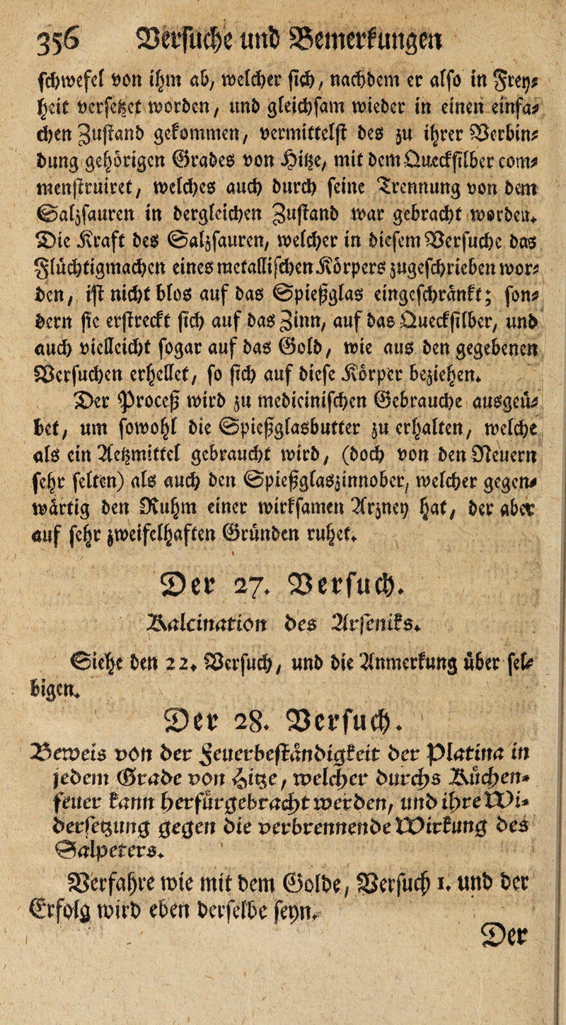 fcbwefel twn tfpt ab, welcher {ich, nacbbem er affo in $eit ucrfcfect worben, unb gleicbfam wteber in einen einfa* cbengujianb gefommen, beß $u %er ^Jerbins bang gehörigen ©rabeß t&gt;on 4?ii$e, mit bemüuccfftlbercom* tnenjlruiref, n&gt;e[d&gt;e6 auch burch feine Trennung t&gt;on bau ©a^fauren in begleichen guffanb war gebraut worbem S)tc JKraft beß ©aljfauren, weicher in biefem$3erfucbe baß glücbtigmacben eines?raefatlifchen j?örperß pgefebriebenwor* ben, ifi nicht bloß auf baß ©pießglaß eingefebranft; fon* Bern jte er|?retft (icb auf baß 3inn, auf bae üuetfftlbcr, unb auch mcttctdjf fogar auf baß ©elb, wie auß ben gegebenen SÖerfucbcn erhellet, fo jtch auf btefe Körper befieljen* 3&gt;er ^3roceß wirb p mebicinifcbcn ©ebrauche außgeu^ Bet, um fowo^I bie ©piefglaßbutfer p erraffen, welche alß ein ^mittel gebraucht wirb , (boeb t&gt;on ben feuern fc§r feiten) alß auch ben ©piefgfaß^innober, welcher gegen* wärtig ben Dvu^m einer wirffamen 3frpe9 Ijaf, ber abee auf feljjr jweifelfjaften ©runben ru^et* .' » ■ . ■ 2)ec 27. 93erfu$. Äalcimtt'töit bes Ärfcnifs. ©ielje ben 22, SSafucf;, unb bie ^mnerfung über ftU lugen. 2)et: 28. 93ct’fucf). 35evoei$ von ber ßeuecbeftänbtgSett ber piatina in jebem (Stabe x&gt;or* &lt;2&gt;itje, tpelcftcr bitrefts Ändert* feiler tarnt berfurtfebraefttwerben, tntb ibreVOi* berfetsmtüj gegen bie oerbremtenbe Eüirfimg bes ©alpefers. 33erfal)t'f mte mit bem ©clbe, Sßetfuc^ 1. unb Der ©rfolg wirb eben berfefbe fei)n, 2)er