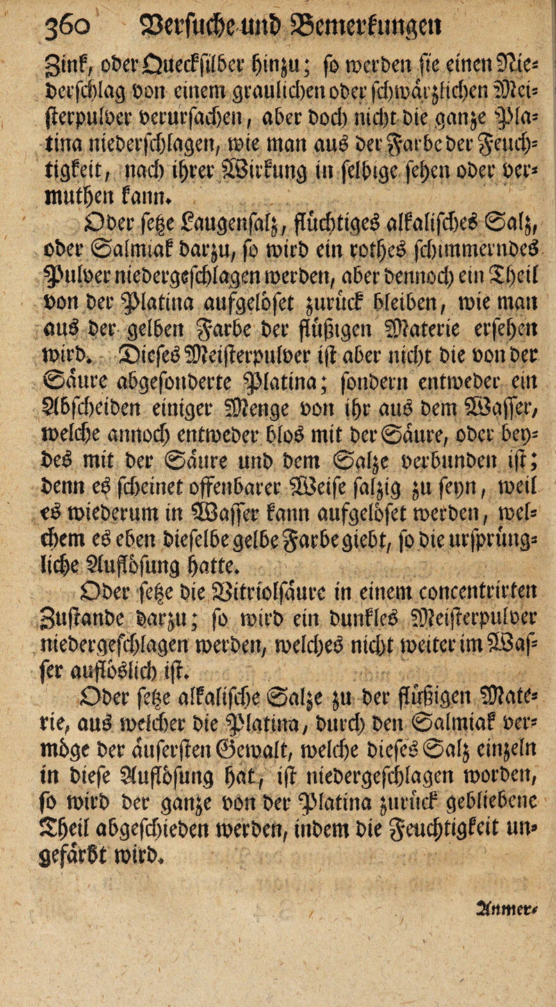 ginf, ober Ouecfjilber hinju; fo werben fie einen dltc- Derfchlag bon einem graulichen ober fdjwdrjlidfen 2Dfei» fferpulber berurfadfen, aber bod) mdit cie ganje sf !a= tina nieberfdflggen, wie man auß ber$farbcber$eu!§= figfät, itad) ihrer SBitfung in fdtuge fel)cn ober per* tnuthen fann. Ober fege faugenfag, flüdrtigeß alfaltfdjeß 0al$, eher Satrmaf barju, fo wirb ein rotljcß fdnmmernbeß $&gt;ulber niebergefchlagen werben, aber bennod) ein SSJjed »on Der g&gt;Iatiita aufgelofet jurücf bleiben, tote man auß ber gelben $arbe ber fiuftgen fDtaterte erfel)en Wirb» Siefeß S9?eifterpult&gt;er tfl aber nicht bie bon bet 0aure abgefonberte f&gt;latina; fonbern entroeber ein Slbfdjeiben einiger Stetige bon ihr auß bem SöafTer, welche annod) entweber bloß mit ber @dure, ober 6ep= beß mit ber 0dure uttb bem 0a4e berbunben iff; bemi eß fdyemt offenbarer SBeife fagig ju fepn, weil eß tmeberum in SBaffer fann aufgelbfet werben, web ehern eßeben biefelbe gelbe ^arbegiebt, fobie urfprttng* liebe 5lnfl6fung hatte. f ^ ^ * Ober fege bie SSitriolfdure in einem concentrirfeit Suffanbe barju; fo wirb ein bunfleß SÖfeijierpuloer niebergefchlagen werben, weldjeß ntd&gt;t weiter im 5Baf= fer auflbßlicb iff. Ober fege alfalifdje 0alje ju ber ffnfjigen SÖfate» rie, auß welcher bie ^Matinu, burd) ben 0almiaf ber» möge ber duferffen ©ewalt, weldje biefeß 0alj einsein in btefe 3(ufbfung hat, iff niebergefchlagen worben, fo wirb ber ganje bon ber fMatina juruef gebliebene Sh eil abgefchteben werben, ttibem bie $eucf)iigfett un» gefärbt wirb. 20t m et* 1