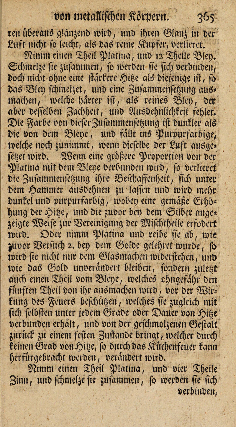 ren üßefattS gfänjent) toirD, unD tfjreit ©Ian$ tri Der £uft titd)t fo Ieid)t, als Das reine Tupfer, oerlierct. üfttmra einen Sfjeil piatina, unt&gt; 12 Sfjeile Blep, ©djmelje fte jufamtneri/ fo toeiDeit fte ftd) oerßinDen, Dod) nidjt offne eine jtärfere #i|e alö Diejenige iff, fo Das SStcp fdjme^et, ttriD eine Bufammerifejjung aus!* iriadien, toelcfje harter ijf, 0$ retneö Blep, Der «Der Dejfelßen 3&lt;id)f)ett, unD 2IusDefjnItd)fett fefjlet. ©te $arße Don Diefer3ufammenfe|ung iff Dunfier alö Die Don Dem 23Iepe, unD fallt in$ Purpurfarßtge, toelcfje nod) junimmt, toemt Diefefße Der £uft auSge* fe|et toirD. ööenn eine grbjtere Proportion Don Der piaftna mit Dem SSfepe oerßunDen toirD, fo Derlieret Die Bufammenfe^ung tfjre 23efd)affenfjeit, ftd) unter Dem Jammer auSDefmett |u lajfen unD toirD ntejjr Dunfel unD purpurfarßig, tooßep eine gemäße (£rfj6* fjung Der Jpt|e, unD Die juDor ßep Dem ©ilßer ange* jeigte SSetfe jur Bereinigung Der 5D?ifd)tfjetIe erfoDert toirD. £&gt;Der nimm piatina unD reiße fte aß, toie juoor Berfitdj 2. ßep Dem @o!De gelefjret tourDe, ft&gt; totrD fie nicßt nur Dem ©laßmadten toißer jfefjen, unD toie Daö ©olD unoeranDert ßleißen, fonDern jule|t attd) einen ©jeü Dom SMepe, toeldted cfjngefdf)r Den fünften ©feilDon ifjr auomadjen totrD, Dor Der 3.ötr= f ung Deß $euer$ ßefdmfjett, toelcßeS fte jugleid) mit ftd) felßffen unter jeDem ©raDe oDer ©auer Don Jptpe oerßunDen erhalt, unD Don Der gefdjmoljenett ©eftalt jurücf ju einem feffen BnftanDe ßrtngt, toclder Durcfj feinen ©raß oonJpife, fo Durcß Daß Äüdxnfeuer fann f)erfürgeßrad)t toerDen, DeränDert totrD. 9?imm einen £ljeil piatina, unD oier Steile Bintt, unD fdjmelie fte jufammen, fo toerDen fte ftd) oerßinDen,