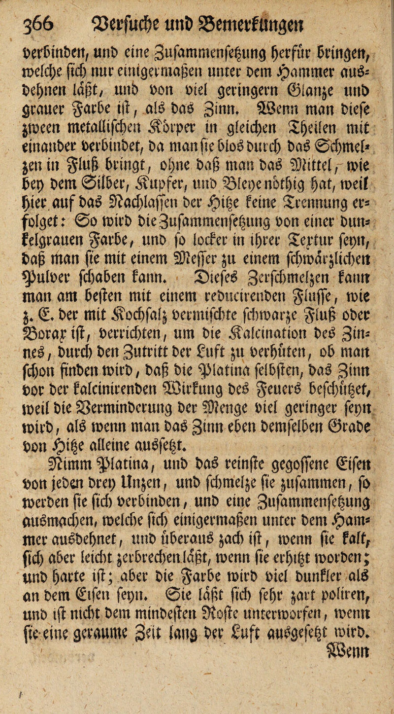 Derbtnben, unb eine 3ufamntenfet$ung gerfur bringen, tbelcge ftd) nur einigermagen tmter Dem jpammer nuö- begnen lögt, unb Don Diel geringem ©lanje unb grauer garbe t|f, als Das ginn. fföenn man biefe jroeen metallifcheu Körper in gleiten Sgeilen mit einanDer Derbiubet, Da mgnftpbloSburdj baS @d)tnel* jen in $lug Dringt, ol)ne Dag man baS Mittel wie bet) Dem 0tlDer, Tupfer, unb Jölepc nbtgig gat, roeif gier auf Dal 9Jad&gt;lajjen Der ipi|e feine Trennung er* folget r @o wirb Die 3ufammenfe|ung Don einer Dum felgrauen $arbe, unb fo locfer in igrer Sertttr feptt, Dag man fte mit einem Sieger ju einem fcDroarjüdieit ^Juloer fegabett fann. • ©iefeS Serfdjmcljen farni man am Dellen mit einem rebtsetrenben ginge, rcie j. €. Der mit ^odjfalj Dermifd)te fdnoarje glu§ ober SSorapifl, Derrid)ten, um Die &lt;sfalcinatton beS 3im ncS, Durd) Den Sutritt Der Stift 511 Derguten, oD man fegon finben wirb, Dag Die $Matina felDjlen, baS ginn Dor Der falcintrenben Söirfung beS geuerS Defd&gt;n|et, tpeil Dte SSerminberung Der Artige Diel geringer fepit »Dirb, als wenn man Das 3inn eben DemfelDen ©rabe Don ibtge alleine auSfe§t. Stimm ^latina, unb baS reinjle gegogene ©ifen Don jeben Drei) Un^en, unb fdjmelje fte jufammen, fo werben fte ftd) Derbtnben, unb eine Sufammenfegung mtSmad)en, rneldie ftd) ettugermagen unter Dem Jpam* ttter auSbegnet, unb überaus jad&gt; ift, toenn fte faftf ftd) aber leicht jerbredten lagt, toenn fte ergtgt toorben; tmb garte tg; aber Dte garbe wirb Diel bunfler als an Dem &lt;£tfen feptt. @ie lagt ftd) fegr jart poltren, unb ift nicht Dem minbefteit ütofte unterworfen, toetm fte-eine geraume geit laug bet* Suft anSgefegt toirb. 1 SBemt