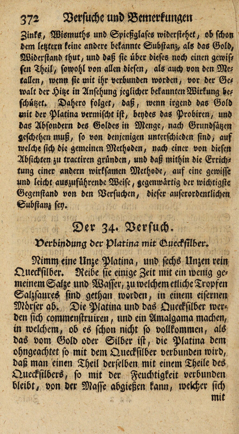 ginfs, SBismuffcs unö ©pießgtafes wtoerßdKf, obfdjon t&gt;em festem feine artitcre Befanntc ©ubßanj, als bas ®of&amp;, 5ßit&gt;erjiant&gt; tf}ut, unb baß fie «bet biefes itodf) einen gewif# fen ^eif, foreo^l »on «Jett biefen, als auct&gt; »on ben 9)2e; taffen, wenn fte mit ifjr »er&amp;unben worben, »ot bet ©e* Walt ber Jptt|e in 2infe§ung icgfic&amp;er befanntcttSEBirfung htt fdtufjet. ©a^ero folget, baß, wenn irgenb bas ©ofb mit bet &lt;piatina »etmifcbt i(l, beides bas &lt;ßrobircn, unb bas 3fbfonbern bes Selbes itt SOlenge, nacf) ©cunbfätjen Sefdjefjcn muß, fo non benjenigen unterfcbicben (inb, auf tüefcfje |icb bie gemeinen 9Jlef§oben, nacf) einet non biefen 3fbß*fen ju fractiren grünben, unb baß mitbin bie ©trieb« tung einet anbern tnirffamen 9)iet§ebe, auf eine getnifle unb (eidbt ausjufü^renbe Stßeife, gegenwärtig bet teicbtigße ©egenßanb non ben 93erf«cben, biefet aufetorbentiieben ©ubffani fcy. 5)er 34» 23evfuc&amp;. i&gt;etb«ibijrt0 bezpiatina mit (üttecfftlber* üftimm eine ttnje ^Matina, unb fedjö ttnjen rein CUiecfftlber. Sietbe fte einige Seit mit ein wenig ge« meinem @af je unb SKJaffer, ju meinem etliche Stopfen ©aljfaure# ftnb getf;an worben, in einem eifernen fO?6rfcr ab. Sie ^Matina unb baö CJuecffilber wer« ben ftd) commenßrutren, unb ein Slmalgama machen, in welchem, ob eb fd)on nicht fo boflfomraen, altS bab bom ©olb ober 0ilber ijf, bie Splatina bem ofjngeadjtet fo mit bem Ctuecffßber oerbuttben wirb, baß man einen Sjeil berfelben mit einem Sfjeile beb 0uecfftlberb, fo mit ber geuebtigfeit berbunben bleibt, bon ber SDlajfe abgießen famt, welcher ftd) mit