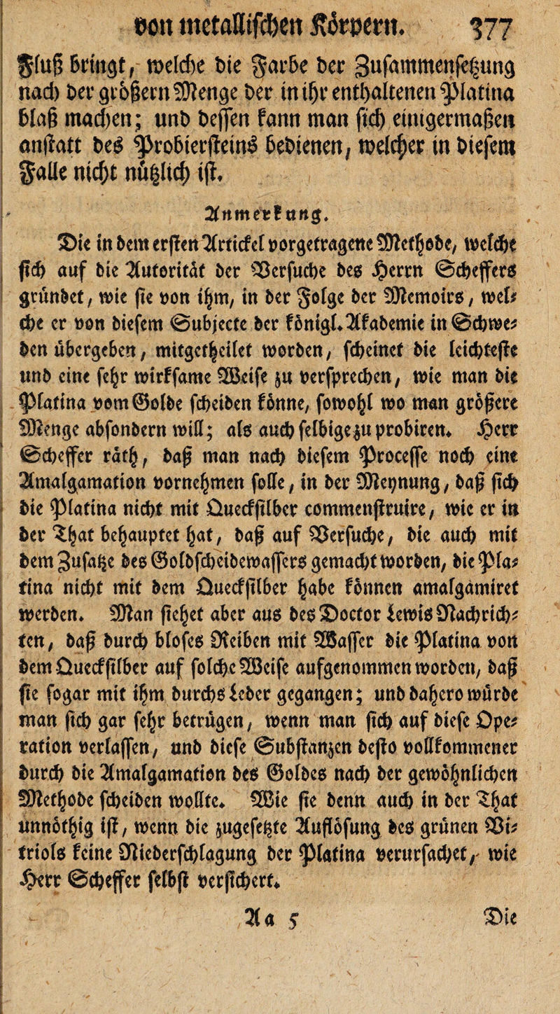 I %(u§ Bringt, weldje bie f arBe ber Sufammenjefung nad) ber grBfkrn SOtenge ber inüjr enthaltenen Patina Blafi mad)en; unb bejfen fann man ftd) eintgermalkii anfiatt beö poBierjfeinS Bebtenen, melier in biefem falle nid)t nü^ltd) iji %n\nztlnn$. ©ie itt&amp;emer)!m Erriefet »orge^gctteSJlc^öbe, wcf®e ftd) auf bie 2(utorit^t ber 33erfu®e bes Jperrn @®eßer$ grünbet, wie ße pon t§m, in ber ^oTge ber 9)temoirs, wet* ®e er non biefem ©ubjecte ber fontgk2(fabemie in@®we* ben übergeben, mitget|cilet worben, f® einet bte lci®teßc unb eine fe§r wirffame SÖBetfe $u perfpre®en, wie man bte ^fatina pomSelbe f®etben fbnne, fowo^I wo man größere SOienge abfonbent will; als au® felbige$u probiren» $crr ©cbejfer rätfy, baß man nad) biefem ^roceffe no® eine 2lmalgamatton porne^men foffe, in ber ÜJtepnung, baß ß® bte ^Marina ni®t mit üuecfßlber commenßruire, wie er in ber &amp;e£auptef fjat, baß auf 3Jerfu®e, bte auch mit bem^nfnße be8©olbfd)eibewaj]er$ gemad)tWorben, bic^fa* fina nt®t mit bem üuecfßlber §abe fonnen amafgämiret werben» SOlan fielet aber aus bes©octor £ewi$9Ja®ri®* fen, baß bur® blofes Dteiben mit SSafler bie ^Marina pon bem üuecfßlber auf fol®e933eife aufgenommen worben, baß ße fogar mit t$m bur®$icbcr gegangen; unb ba^ero würbe man ft® gar fef^r betrügen, wenn man ßd) auf biefe Ope* ration Perlaffen, unb biefe @ubßan§en beßo pollfommcner bur® bie 2lmafgamation be$ ©olbcs na® ber gewo§nli®en i SOZef^obe f®eiben wollte» SBie ße benn au® in ber £ljat unnötig iß, wenn bie jugefe^te 2fußofung bes grünen SOt* frioiet feine D!ieberf®lagung ber ^Matina Perurfa®et,' wie £err @®effer fetbß perß®erf» - 3la 5 ©ie