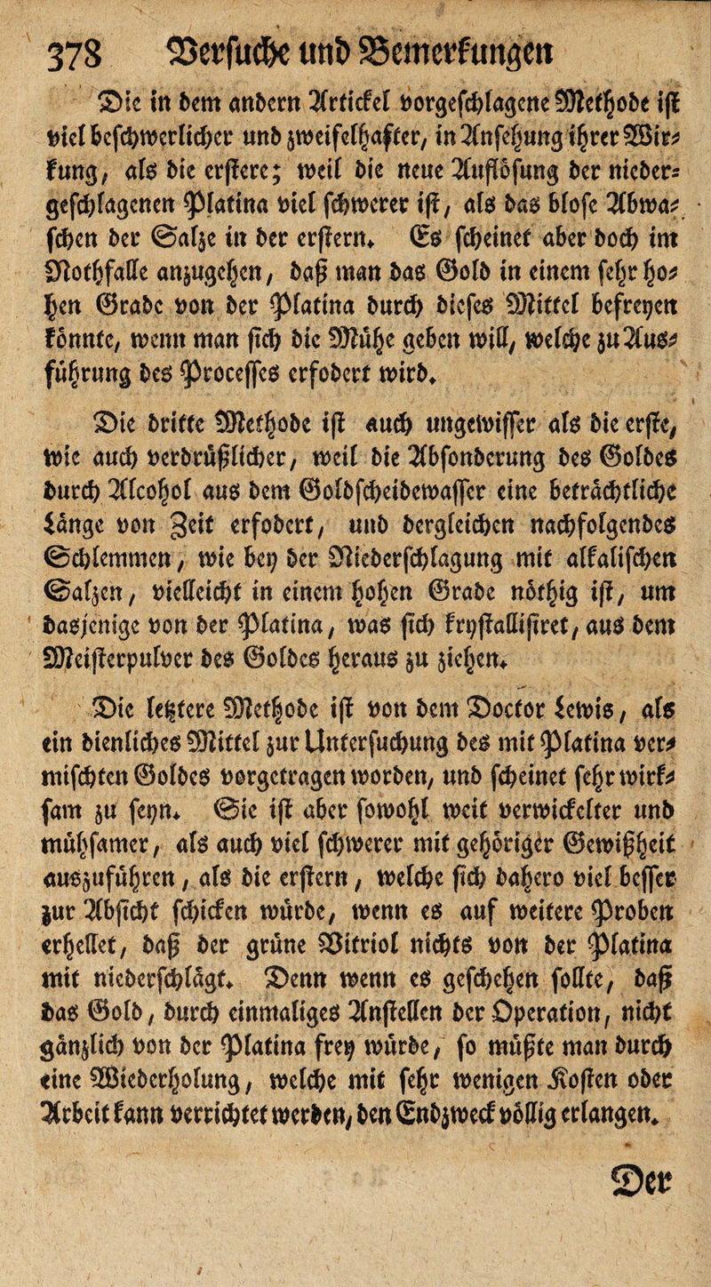 Sic in bem anbcrn 2(rticfel oorgef*{agcne SWetfjobc ift nid bef*mcdi*cr unb jmeifcfjjafter, tn2(nfe£ung%er2Bit* fung, atß bie erfierc; mcif bie neue 2(upfung bet niebers gefangenen 01atina t&gt;tcl f*merer ift, atß baß Bfofe llbmt f*en bei* ©af$e in ber erjieriu (Eß f*einet aber bo* int IJlotfifaffe an^uge^en, ba£ man baß ®otb in einem feßr^o* §en ©rabc non ber ^Matina bur* biefeß 93?ttrd befreien tonnte, meint man ft* bic 5D?ü^e geben mitt, mef*e ju2fu^ fü§rung beß ^roceffeß erfobert mirb* Sie dritte SJletpbc ift au* ungclniffer atß bie erjte, mie au* nerbrü£ti*er, meil bie 2(bfonbcrung beß©otbeß bur* 2(tco|ot auß bem ©otbf*eibemaffer eine betra*tfi*e lange mm geif erfobert, unb bergtei*en na*fotgenbcß ©*temmen, mie bei? ber 3lieberf*tagung mit atfatif*en ©afjen, niettei*f in einem (totjen ©rabe nbt^ig iff, um baßjcnigc non ber ^Marina, maß ft* fr^ftattiftret, auß bent SOJeijterputner des ©otbcs £erauß ju jie§cn&gt; ' &gt; Sie festere Sötet^ode ift non bem Soctor lemiß, afs ein bientt*eß SDtitfet $ur Unterfu*ung beß mit ^Mafina ner* nüf*ten ©otbeß norgetragen morben, unb f*einet fepmirf* fam 5« fet?ru ©ie ift aber fomo^l mcit nermitfetter unb ntpfamer, afß au* nid f*merer mit gehöriger ©emipeit außgttfüpcn, afß bie erftern, met*e fi* ba^ero nid beffet $ur$bjt*t f*icfcn mürbe, menn eß auf meifere groben erteilet, ba£ ber grüne Vitriol ni*fß non ber ^Mafina mit niebcrf*tagf* Senn menn eß gef*c§en foffte, ba£ baß ©olb, bur* einmatigeß 2CnftetIen ber Operation, ni*t gänp* non ber ^Matina fre^ mürbe, fo müßte man bur* eine SEBtcberptung, md*e mit fefjr menigen Sofien ober Arbeit Unn nerri*tet merben, ben Snbjmecf noffig erlangen*