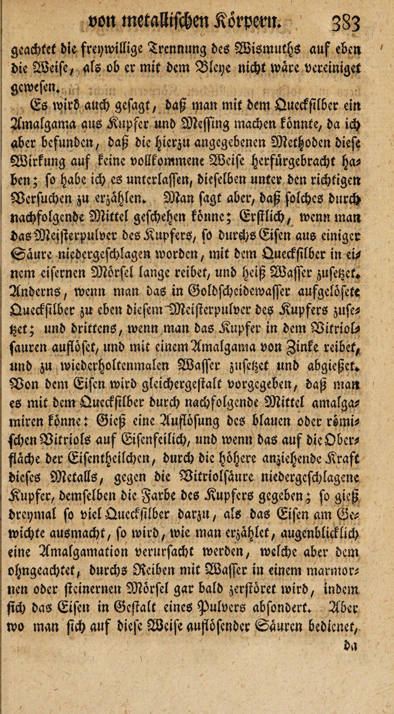 gcad&gt;fet Me freiwillige Trennung beg SBigmu^g auf eben bie SBeife, afg ob er mir bem 5SIei;c nid^t wäre vereiniget gewefem ; (Es wirb attd) gefagr, bap man mir bem üuecfplbcr ein #mafgama aug Änpfer unb 93?efftng machen fonnte, ba id) aber befunbert, bap bie §icr$u angegebenen SMcrfobcn biefe Sörrfung auf feine voflfommene 2Bcife ^crfnrgebracfyt fyat ben; fo |abc icb eg unterlaßen, biefelben unter ben richtigen Sßerfucbcn ;u erstem 3)?un fugt aber, bap fofd?cg burefr uaebfofgenbe SBittel gefabenen forme; ©pltd?, wenn man bagSSieißerpulvet beg .Kupfers, fo burd)g©fen aug einiger ©dure mcbcrgcfd&gt;Iagen worben, mir bem fiuecfßfber in m item eifernen SJJbrfef fange reiber, unb f^eip Söajfer ^ufe^et* 3(nbcrng, wenn man Dag in @o[5fd)eibewa(fer aufgelofete öuecfplber ju eben biefem IDJtcißerpufver beg i?upferg $ufe* %it; unb brirreng, wenn man bas ivupfer in bem SBifriok fauren außofet, unb mit einem 3fmafgama von ginfe reibet, tmb ja wieber^olrcnmalen SBajfer ^ufe^et unb abgieper* SJon bem ©fen wirb gleicbcrgeffafr vorgegeben, bap man eg mir bem öuecfplber bureb naebfofgenbe Sftittef amafga* miren fonne t @icp eine 2fußofung beg bfauen ober r&amp;mi* fcben£3itriofg auf ©fcnfetlid), unb wenn bag auf bieOber* fldcbe ber ©fent£eild)en, bureb bie boljerc anpef^enbe J?raft biefeg SOtetatfg, gegen bie SSitriolfdure niebergcfd)fagene Tupfer, bemfelbcn bie $arbe beg j\upferg gegeben ; fo giep brepmal fo viel üuccfßlber barju, als bag ©fen am Ghv wiegte augmaebt, fo wirb, wie man erriet, augcnbltcfltd) eine 2Cmafgamation verurfaebt werben, wefebe aber bem ofyngeacbtet, burebg Sterben mir SBajfer in einem marmorn neu ober petnernen SKorfel gar halb $erßGret wirb, inbem pd) bag (Eifert in ©cßalt eirteg ß3ufvcrg abfonbert* 3l’6er wo man pcb auf biefe Sßcife aupofenber ©ditren bebienef,