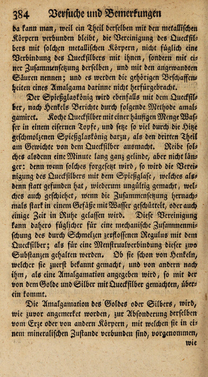 ba fann matt, weil ctn $|eif berfelben mit ben metallifcben Körpern per&amp;utt&amp;ert bleibt, bk Bereinigung bes Quecfjtk bers mit forciert metatfifchen Körpern, ntd&gt;c föglich eine Berbtnbung bes üuecfjtlbers mit i|nen, fonbern mit ei* tter 3uf&lt;uttm*nfi$itttg bcrfclbcn, tmb mit ben angewanbten ©äuren nennen; ttnb es werben bic gehörigen Bcfchaffcn* leiten eines 2lmafgama barinne ntd)f |crfürgebrad)t* ©er ©pießglaef onig wirb ebenfalls mit bem üueeffifr 6er, nach Jpenfels SSertc^tc burd? fofgenbe Sftet|obe amafc gamiref# Äod)e üueef fllber mif einer läufigen SDtenge 9Bap fer in einem eifernen iopfe, unb fe^e fo viel burch bie J?i$e gcfd)mol$enen ©piefglasfbnig bar$u, als ben britfen 'Sleil am ®ewid)te t&gt;on bem Quecfjtlber ausmacht* Öveibe fob ches atsbenn eine Minute lang gan^ gelinbe, aber nicht lätt* ger: benn wenn fold)es forgefd^t wirb, fo wirb bie Bereit nt'gung bes üttecfftlbers mit bem ©piefglafe, welches als* benn fiatf gefunben |at, wieberum ungültig gemacht, web des auch gefd)ic|ef, Wenn bie gwfammcnfe^ung |ernach* Wals parf in einem©efäpemitSßaffcr gefchüttclf, oberauch einige Seit in Stu|e gelaffen wirb* ©iefe Bereinigung fann bafjero fugtidjer für eine mcchanifche gufammenmb feöung bes burd) ©chmeljen jerpoffenen Ovegulus mif bent Üuecfplber; als für eine SOlenprualoerbinbung biefer §wö ©ubpan^en geraffen werben# Öb fte fchon uon Teufeln, welcher jie juerft befannf gemacht, unb uon anbern nach i|m, als eine 3lmalgamation angegeben wirb, fo mif ber twn bem ©ofbe unb©ilber mit üuecfjtlber gemachten, über* ein femmt* ©te 2(malgamafton bes ©olbes ober ©ilbers, wirb, wie juoor angemerfef worben, jur 3lbfottberung berfclbcn t^ont 2r$e ober twn anbern Körpern, mit welken fte in ei? nem minerafifchen 3i*P&lt;wbe ucrbun&amp;en pnb, uorgenommen,