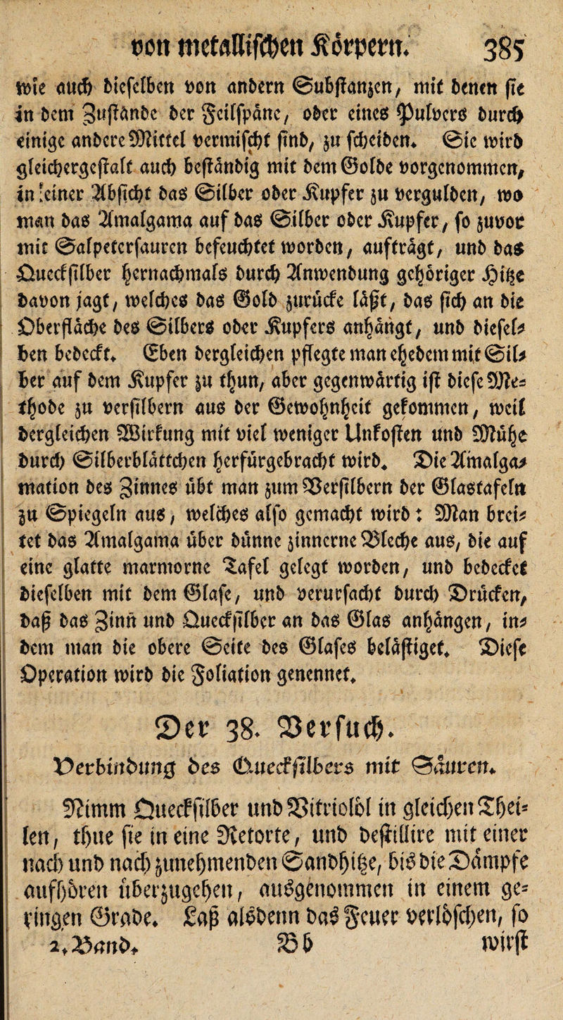 wie auch biefelben Den anbern ©ubflanjen, mit benen fie in bem 3«ßänbe ber Scilfpänc, ober eines Zubers burch einige anbcre Mittel »ermifchf ftnb, ju fchctben. ©ie wirb gleichergeßalf auch befiänbig mit bem ©olbe »orgenommen, in'einer 2lbftcht bas ©über ober .Kupfer ju »ergulbcn, wo man bas 2(malgama auf bas ©Uber ober Tupfer, fo judoc mit ©alpetcrfauren befeuchtet worben, auftragt, unb bas Ouccfflber §ernachmais burch 3fnwenbung gehöriger 4?t^e bason jagt, weiches bas ©olb juruefe läjjf, bas {ich an bie Oberfläche bes ©iibers ober Tupfers anfjätigf, unb biefel* hen bebeeft. (Eben bergieichen pflegte man efjebem mit @iU her auf bem Kupfer $u f|un, aber gegenwärtig ifi biefe9J?e= tfjobe ju »erflbern aus ber ©ewofm^cit gefommen, weit bergieichen SBirfung mit viel weniger Unfoften tinb SMfje burch ©iiberbiättchen herfutgebrachf wirb. 2&gt;ie 2lmalga* mation bes ginncs übt man jurn Sßerjilbern ber ©iastafef» ju ©piegeln aus, weiches alfo gemalt wirb: £9ian brei* tet bas 3fmalgama über bunne jinnerne 33leche aus, bie auf eine glatte marmorne 'Jafet gelegt worben, unb bebeefet biefelben mit bem ©lafe, unb perurfachf burch ©ruefen, baf bas ginn unb Ouecf flbcr an bas ©las anfjängen, in* bem man bie obere ©eite bes ©lafes beläjfigef. ©iefe Operation wirb bie Kollation genennet. Ser 38. S3erfue&amp;. ¥&gt;erbmbtm0 bes cßuecfftlbers mit bauten* fftimm CjttecPftlher unb Spitriolbl in gleichen Sfjet* len, tfue fte in eine Retorte, unb befiilltre mit einet und) unb nach äuttel)menben@anbfji§e, bibbte Kampfe mtfl)5ren uberjugeljen, ausgenommen in einem ge= fingen ©rnbe. £af alöbenn baS $euec hetlbfd^en, fo a'a^nb, wirft