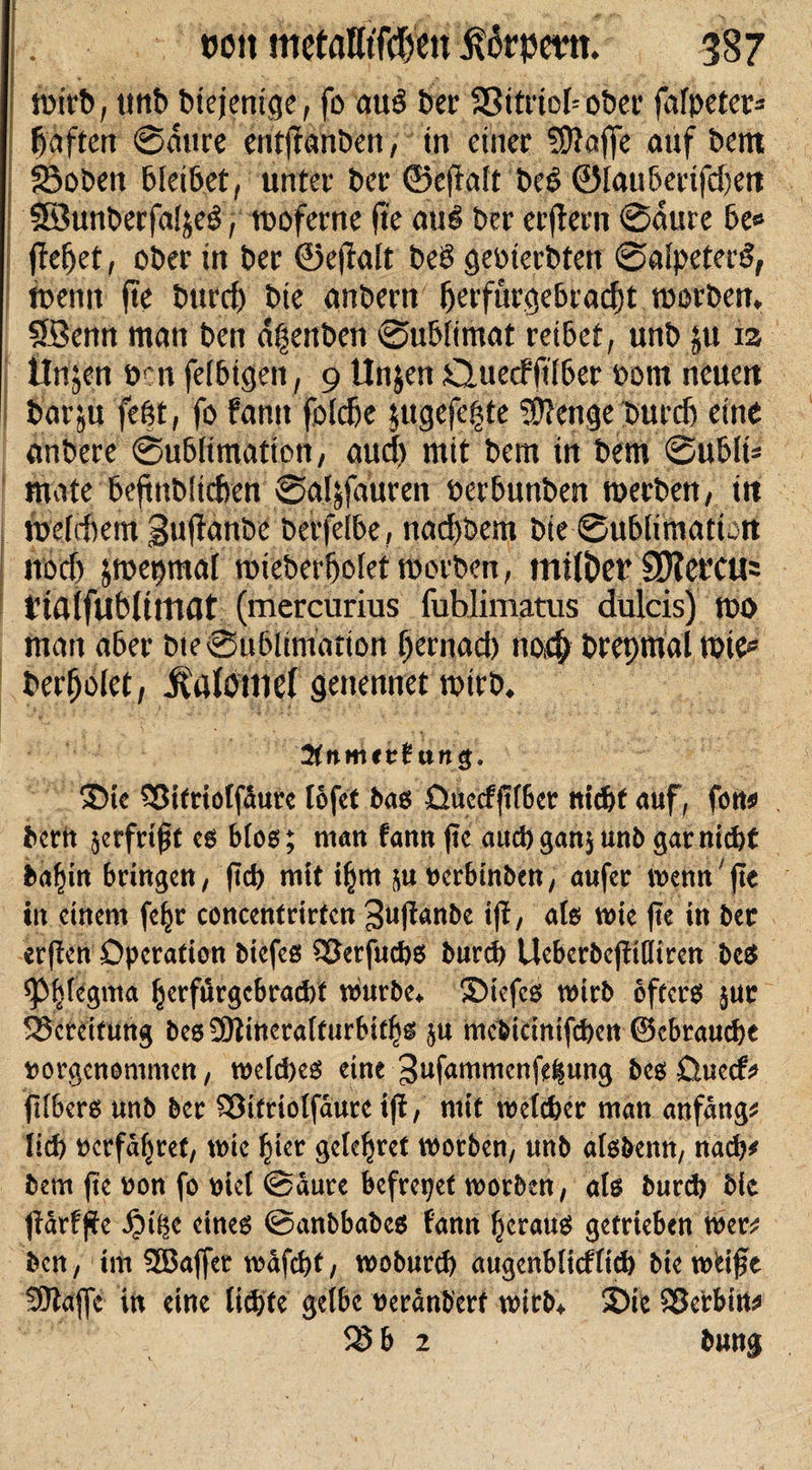 j»irt&gt;, tmb Diejenige, fo au3 bei' 23itriehoDet* fafpeters haften ©aure entjtanöen, in einer ?0?affe auf bcnt ©oben blei&amp;et, unter ber ©efiait DeS ©lau&amp;erifdjen ©unberfaljeö, tooferne fte aue&gt; ber erjtern ©aure 6e» flehet, ober in ber ©ejfalt beb geoiecDten ©alpeterS, toemt fte bttrrf) Die anbern (jeffurge&amp;tadjt morDen. Söenn man ben ä|enDen ©uDfimat reibet, unb ju 13 linken oen felbigen, 9 Unjen CluecffiiDer oom neuen barju fegt, fo famt foldje $ugefe£te Stenge Durch eine anDere ©ublimation, aud) mit bem in bem ©u6lt* mate bejinbüeften ©aljfauren oerbunben merben, in weichem guffanDe berfelbe, nad)bem Die ©ublimation noch jmepmai roieDerijoiet morben, mtiDer 3J?et’CU= tialfubümat (mercurius fubjimatus dulcis) too man aber Dte©u6iimation f)ecnad) tiod; Drepmal wie* Derijolet, $afomef genennet wirD. Knnutt txn$. Sie 33itriolfaure lofet bas üueefftfber nid)t auf, fon* . bern zerfrißt es bfos; man fann ftc aucbgan$unb gar nicht ba^itt bringen, (teb mit i§m ^uoerbinben, aufer wenn fte in einem feljr concentrirfen ^uftanbe tjf, als wie fie in ber erjfen Operation biefes SBerfucbs bureb UeberbcjfiQtrcn beS ^Phlegma ^crfurgcbrad)t würbe* Stefcs wirb öfters jur Bereitung besSÖtinerafturbitljs $u mebicinifcben ©ebrauebe ttorgenommen, welches eine ^ufammenfe^ung bes üueef* fifbers unb ber £3itriolfäure ijt, mit welcher man anfangs lieb feerfäljref, wie ^ier gelcljret worben, unb alsbenn, nach* bem jte oon fo v&gt;icl @aure befreiet worben, als bureb bie Ifärfffe iji^e eines ©anbbabes famt heraus getrieben wer^ ben, im 3ßaffet wafebt, wobureb augenblicflicb bie wHfe SEftajfe in eine liebte gelbe ueranberf wirb*. Sie SBcrbiu* SS b 2 bung