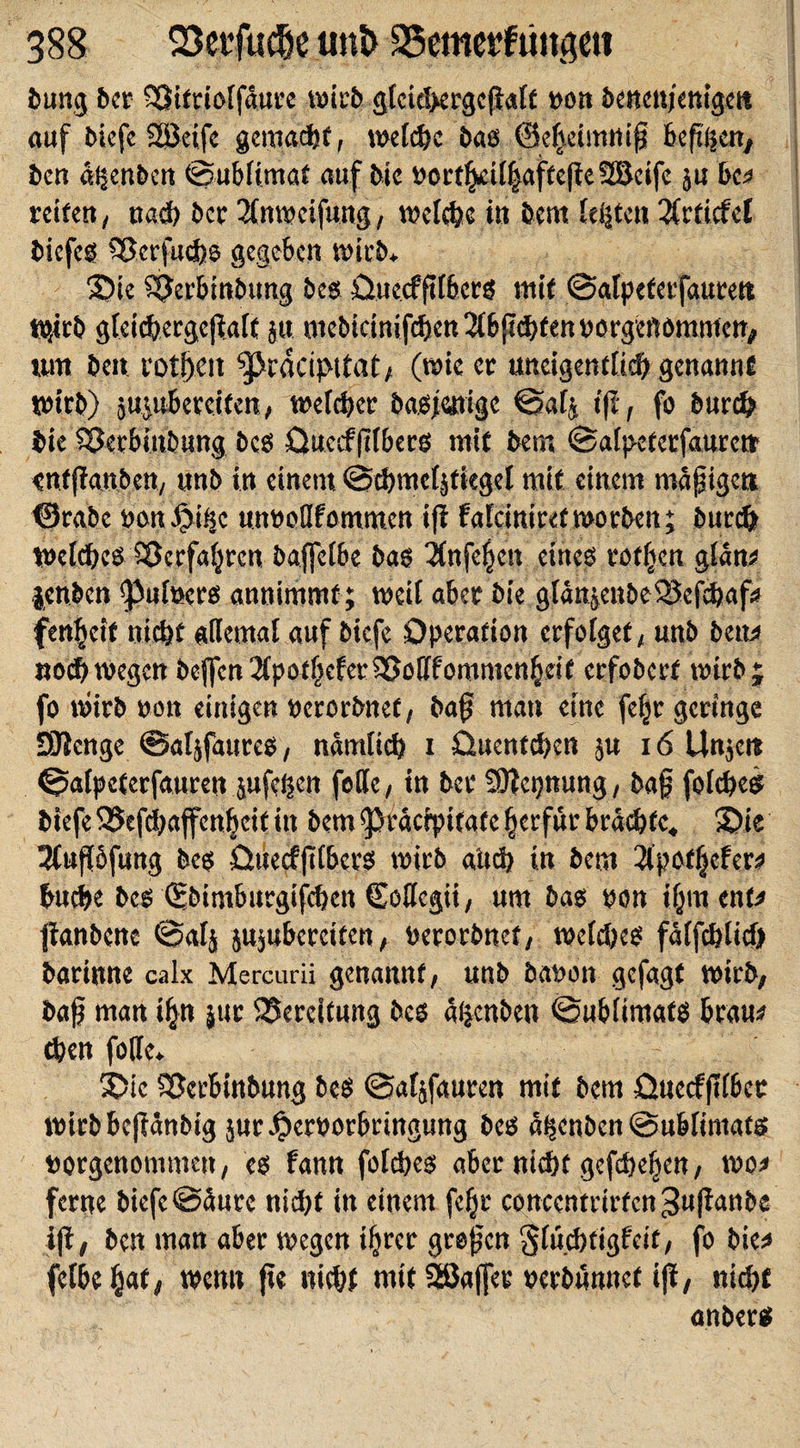 bung bcr SQittiolfäure; wirb gfcichergcßalt pon benettjenigcit auf bicfe SSJeife gemacht, welche baß ©e^eimniß bcfiljcn, bcn äljenbeit ©ubiimat auf bic Portljril|affeße2Bcife }u bcn retten, nach bcr 2(nwcifung, welche in bem (erteil 3CrficfeC biefeß Sßerfudjs gegeben wirb. Sie SJerbinbung bes Ouecfßtbcrß mit ©alpefetfaurett W,«b gteichetgeßalf jtt mebicinifcften Ttbßchfen porgenommen, tun beit rotf)Ctt ^ärckipttat, (wie er mtcigentüch genannt wirb) jujubereifen, welcher baß jatige ©afc iß, fo burch bie SOerbinbung beß Ouecf(Tibers mit bem ©aipetetfaurcdr enfßanbcn, «nb in einem ©chmetäfiegel mit einem mäßigen ©rabc ponJjbifjc unPodfommcn iß falciniretworben; burch Wetdbcß Söerfaljrcn bajfelbe baß 3Infe^cn eines rotlicn glatt* }enbcn &lt;pul»ctß annimmf; weit aber bie glänjeubeSSefchaf* fenbeit nicht «dental auf bicfe Operation erfolget, unb bem noch wegen beßen TlpotheferSSodfommen f;dt erfobert wirb; fo wirb non einigen ocrorbnet, baß man eine fefjr geringe SJienge ©aljfaureß, nämlich i Ouentchcn jn 16 Unjc« ©afpeterfauren jufef|eit fette, in bet Sßicpung, baß foiches biefeSSefchajfenfjcitin bem 9&gt;räcipifafc Ijcrfür brächte. Sie 3Iußofung beß Quecf(Tibers wirb altd) tu bem 2Ipot!ßfer* buche beß ©bintburgifhen (Eoßcgii, um baß pon ijjmenfc? jianbene ©alj jujubercifen, Perorbnet, wclcheß fälfchlid) barinne calx Mercurii genannt, unb baoon gefagt wirb, baß man iljn jur Bereitung beß äijcnbctt ©ubiimafß brau* then fode. Sie SScrbinbung beß ©afjfauren mit bem üuecfßfbcr Wirbbeßänbig jur^erporbringung beß ä|enben@ubfintafs porgenommett, eß fann folcheß aber nicht gefhefjen, wo* ferne bicfe ©äure nicht in einem fcfjr couccntrirfcn ^ußanbe iß, bcn man aber wegen ihrer großen Slüchtigfeit, fo bie* fclbejjaf, wenn ße nicht mit SSJajfer perbünnef iß, nicht anberß