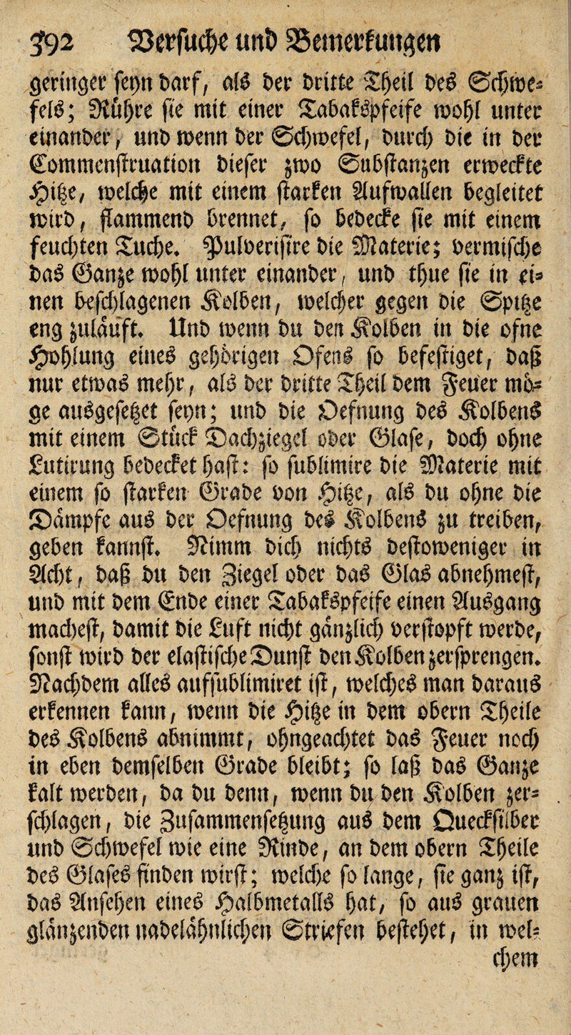 592 unt&gt; 23emetf utujett geringer barf, als ber brüte Sfjeil beS ©djme» felS; 3luf)re fte mit einer ©abafSpfeife mof)l unter einanber, unb menn ber ©dfroefel, burd) bie tn bec ©ommenjiruation biefer gtoo ©ubfianjen ermecfte jpitje, tocld^e mit einem fiarfcn Stufmallen begleitet mirb, ftammenb brennet, fo bebecfe fte mit einem feucl)ten ©ud&gt;e. gjulüertjtre bie Materie; bermtfdje baS ©attje mofjl unter einanber, unb tf)tte fte in ei» tten befdjlagenen Selben, meldjer gegen bie ©pt|e eng julaüft. Unb menn bu beit Kolben in bie ofne ^oblung eineb geljbrtgeit Ofen# fo befeftiget, ba|i nur etmaS mein, als ber britte ©ijeil bem $euer m£&gt;* ge auSgefe^et fetm; unb bie Oefnung beS kolbend mit einem ©tücf ©adfjiegel ober ©lafe, bod) offne Sutirung bebecfet f)ajl: fo fublimire bie SOJaterie mit einem fo jtarfen ©rabe bon .&lt;pt§e, als bu offne bie ©dmpfe auS ber Oefnung bei Kolbens ju treiben, geben fannff. 9?tmm bidf nichts befiomeniger in 2ldft, bafs bu beit Siegel ober baS ©laS abneffmefl, unb mit bem €nbe einer SabafSpfeife einen SluSgang madtejt, bamit bie ßuft nid)t gan$tie§ üeritopft merbe, fonft mirb ber elaftifd)e©unjf ben Kolben jerfprengen. 32ad;bem alteS auffublimiret iji, meldjeS man barattS erfennen fattn, mentt bie £i$e in bem Obern Slfeile beS .'svolbenS abnimmt, offngeadftet baS ^euer tted) tn eben bemfelbett ©rabe bleibt; fo laß baS ©attje falt merbeit, ba bu bentt, menn bu ben Kolben 5er» fd&gt;lagen, bie Sufammenfetjung auS bem Öuecfftlber unb ©dfmefel mie eine Stinbe, an bem obern Steile beS ©lafeS ftnben roirff; meldje fo lange, fte ganj iff, baS Slnfeffen eines £albmetallS bat, fo auS grauen glanjenbenuabeldffnlicf)eu ©triefen befielet, in mel? djem