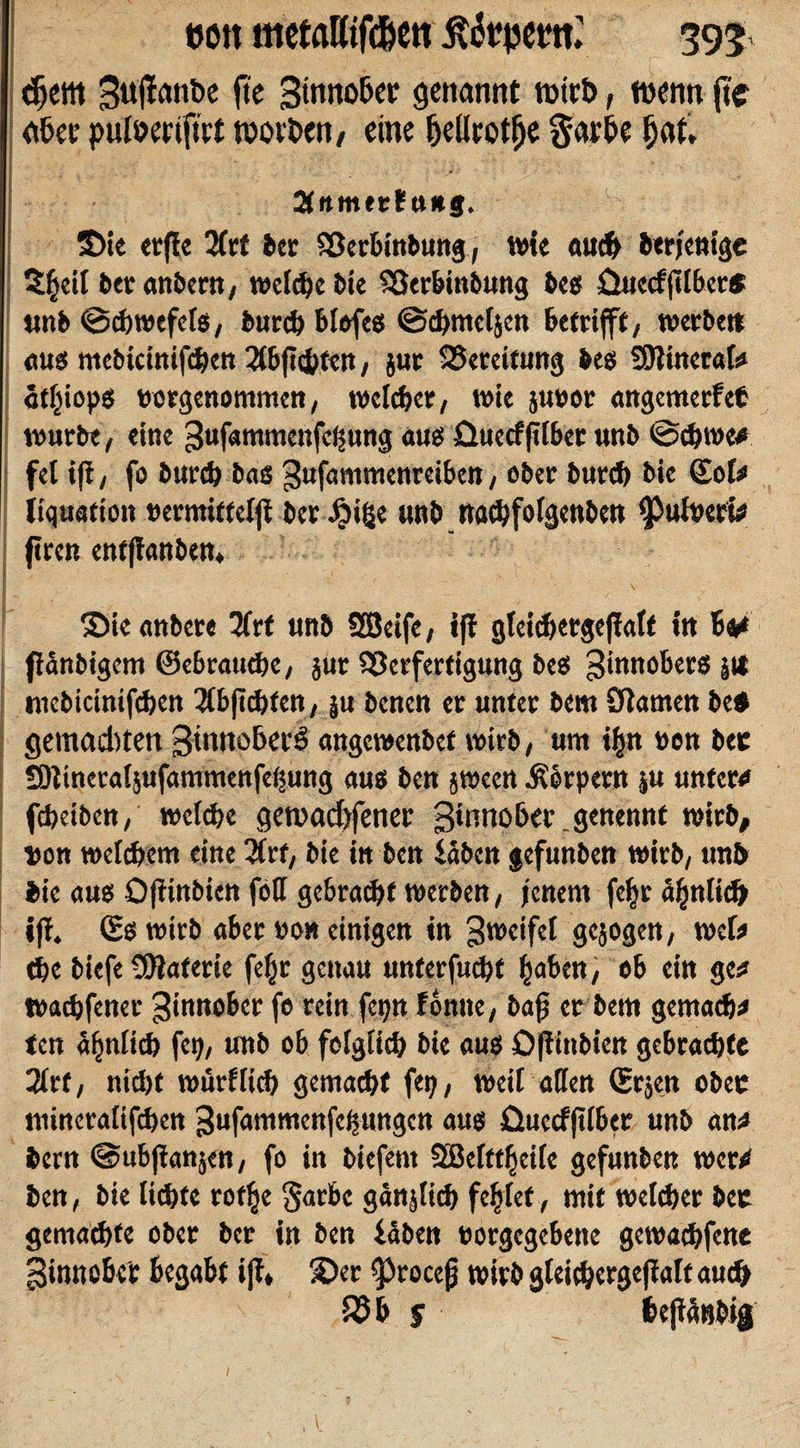 m\ metaWen ßfopetu’ 395 (5cw 3u|fanbe fte 3tnnober genannt Mirt&gt;, wenn fie aber pulwriftrt tporhen, eine fjellrotfje Sarbe ijflt, 2tttmer?u*§. 3&gt;ie erfie 2frf ber Sßerbinbung, wie auch berjenige S|eit bet anbern, welche bie SQerbinbung bes üuecf(tlber* unb ©cbwefets, burch blofeß ©cbmetjen betrifft, werbe» aus mebicinifchett 2tbft&lt;hfen, jur Bereitung bes SJtinerab» «tljiops »orgenommen, welker, wie ju»or angemerfet würbe, eine ^ufammenfefjung au« üueef jilber unb @d)We* fet i|i, fo bureb bas gufammenreiben, ober bureb bie Sol# liquafioit »ermittelfi ber Xbifje unb naebfotgenben ^utberw (treu entfianben, ©ie anbete 3frt unb SBeife, ifi gfeidjergeßatt in Be# flanbigem ©ebrattebe, $ur Sßerfertigung bes ginnobers j» roebicinifcben 3tb|tcbten, }u benen er unter bem Olamen be* gemadtfert ginnoBcrö angewenbet wirb, um i|n oen bet SJtineraljufammenfetsung aus beu jween .Körpern ju unter# fdjetben, welche geroadjfener ginnobcr.genennt wirb, »on welchem eine 2trf, bie in ben iahen gefunben wirb, unb bie aus Ofiinbien fotf gebracht werben, jenem fel)r äfjnlid» iji. &lt;£e wirb aber non einigen in gweifel gejogen, roct# tbe biefe Materie fefjt genau unterfuebt ^aben, ob ein ge# Watbfener Zinnober fe rein fetjn fontte, bajj er bem gemach# ten ähnlich fep, unb ob folglich bie aus Oftinbien gebrachte 2lrf, nicht wörtlich gemacht ftp, weit affen &lt;Srjen ober mineratifihen gufammenfeljungctt aus üuecf|tlber unb an# bem ©ubjianjen, fo in biefent SBelttfjeile gefunben wer# ben, bie lichte rotlje §arbe gänjticb fegtet, mit welcher bec gemachte ober ber in ben idben «orgegebene gewachfene ginnobei: begabt ijt* ©er ^rocejj wirb gleicbergejiatt auch 35 b $ 6c|iänbig