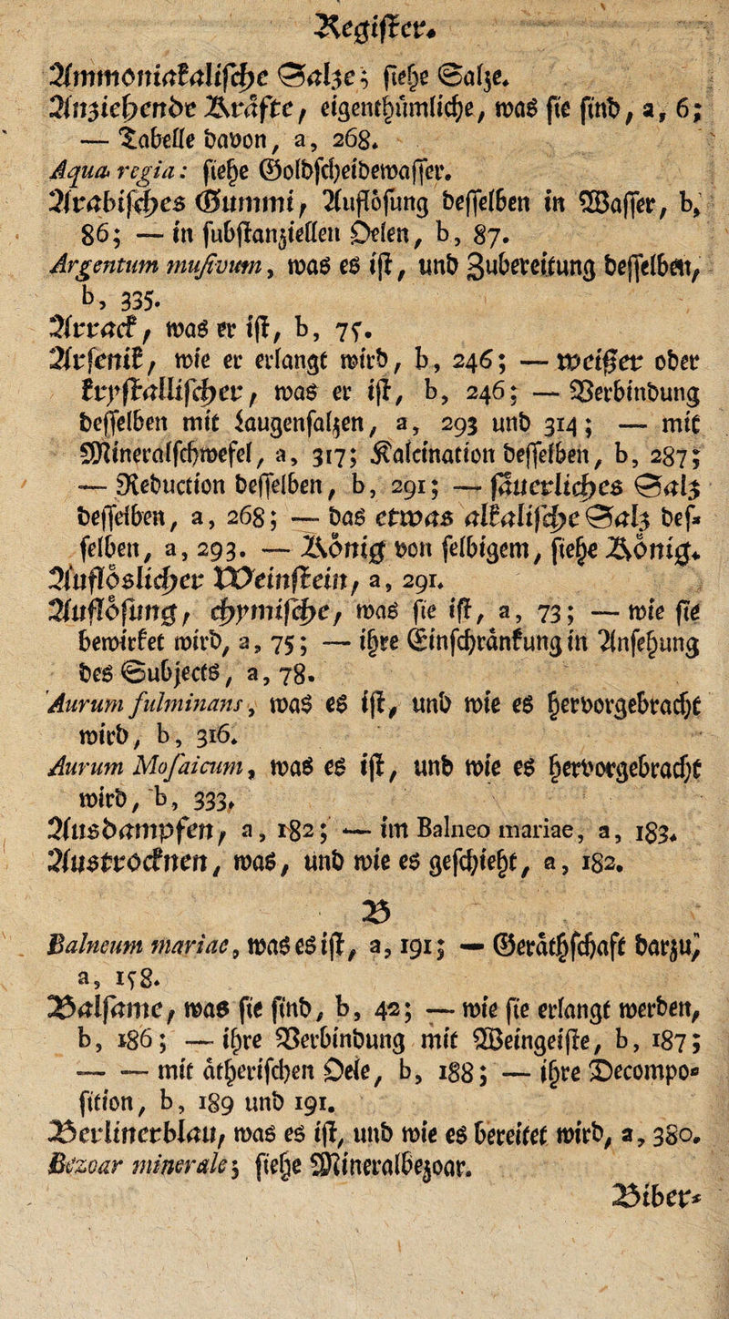 Regiftcv* Qlmmcmialalifdtc (lebe ©alje, 2tn$iefyenhz Hväftef eigentümliche, was fte ftnt&gt;, a, 6; — Tabelle baoon, a, 268* Aqua* regia: fiefje ©olbfd)eibewaffet% Slvabifi&amp;es (Summt , 2(itfT6fung bejfelben in ©affet*, b&gt; 86; — m fubjtan^ietten Öden, b, 87. Argentum mußvutn, was es tfi, tmb ßu^tang beffelbett, b, 335. Sfeacf, wasertfl, b, 7f. 2(rfemf / wie et* erlangt wirb, b, 246; — weiß et ober tvyftalüfd)cv f was er tjl, b, 246; — 33erbinbung beffelbeit mit iaugenfal^en , a, 293 unb 314; — mit SOWneralfcbwefel, a, 317; $alcination beffelben, b5 287; — Slebuctmn bejfelben, b, 291; —ßuczlid)C$ beweiben, a, 268; — bas etwas altalifd)C&amp;al$ bef* felben, a, 293. — Honig bon felbigem, fte§e Honig* üiuflbütdjev VOeinftän, a, 291* Zuflbfungf d&gt;ymifd&gt;ef was fte iff, a, 73; — mfe ftö bemtrfet wirb, a , 75; — t§re Sinfcbrdnf ung in 2infe£ung beS ©ubjectS, a, 78. Aurum fulminans, was es ifi# tmb wie es heroorgebradjt wirb, b, 316* Aunm Mofaicum, was es ijl , unb tote es f)erborgebracf}£ wirb, ~b, 333, Qlmbampfenf a? 1^2; *—. im Balneo mariae, a, 183, Siuzttodnm , was, tmb wie es gefegt, a, 182. 23 Balneum mariae, waSeSijf, a.,191; ■—©erdtjjfd)aft barju^ a5 198. was fte ftnb, b, 42; — wie fte erlangt werben, b, 186; —- t^re S3erbtnbung mit ©eingeifEe, b, 187; —- — mtt dt^ertfeben Deie, b, 188; — ffjre £)ecompo* ftfton, b, 189 unb 191. 25cvlinctblauf was es ijl, unb wie es bereitet wirb, a, 380, Btfzoar minerale5 ftefje Sftineralbejoar. 23tber*