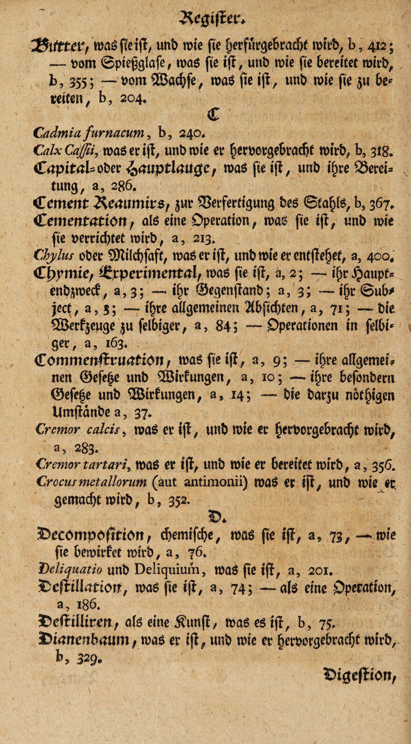 unb mte fie fjerfurgebradjt mit% b9 412; — bom ©piefglafe, maß fte ijt, unb rote fie bereitet mirb, b, 355; — *&gt;om 5ß3acf)fe, maß fte ijt, unb me fte ja be* retten, b9 204. C Cadmia fürnacum, b, 240* CalxCafßi, maß er ijt, unb mte ec herporgebradjt mtrb, b, 31g. CrtpitaUobec i&amp;mtptlmtge, maß fte ijt, unb t'^re SSeret* tung, a, 286. Cmtmr 2^emmur$/ jur SBecfertigung beß ©ta^Iß, b, 367* &lt;€ementatton, alß eine Operation, maß fte ijt, unb miß fte uerricbtet mtrb, a, 213. Chylus ober SKücbfaft, maß er ijt, unb wie er entfielet, a5 400* C^mie, *JZ)cpetimentalf maß fte ijt, a, 2; — tf)r ^aupf« enb^mecf, 3,3; — i^r ©egenftanb; a9 3; —ijjrSuk ject, a, 3; — if)te allgemeinen 2Cbfid)ten, a, 71; — .Die SBerfseuge ju felbiger, a, 84; Operationen in felbb ger, a, 163. Commenfituation, maß fte ijt, a9 9; — i^re allgemein iten ©efe|e unb ©trfungen, a, 10; —if)re befonbern ©efe|e unb ©trfungen, a5 14; — bie barju notigen tlmjtdnbea, 37. Cremor calcis9 maß er ijt, unb mte er ^erborgebra^t mtrb, a5 283. Cremor tavtari, maß er tjl, unb mte er bereitet mtrb, a, 356. Crocwmctallorum (äut antimonii) maß er ijt, unb mte ep gemacht mtrb, b, 352. J)ecompPfition, chemifche, maß fte ijt, a5 73, —- mie fte bemtrfet mtrb, a, 76. Deliquatio unb Deliquium9 maß fie ijt, a9 201. fcciiilbmotf, maß fie tjl, a9 74; — a(ß eine Operation, a, 186* 5)eftiIItrm, afß eine Äunji, maß eß ijt, b9 75, Dkftenbmtm, maß er ijt, unb mte er §erborgebrad;t mirb, b, 329. Öigeftion,