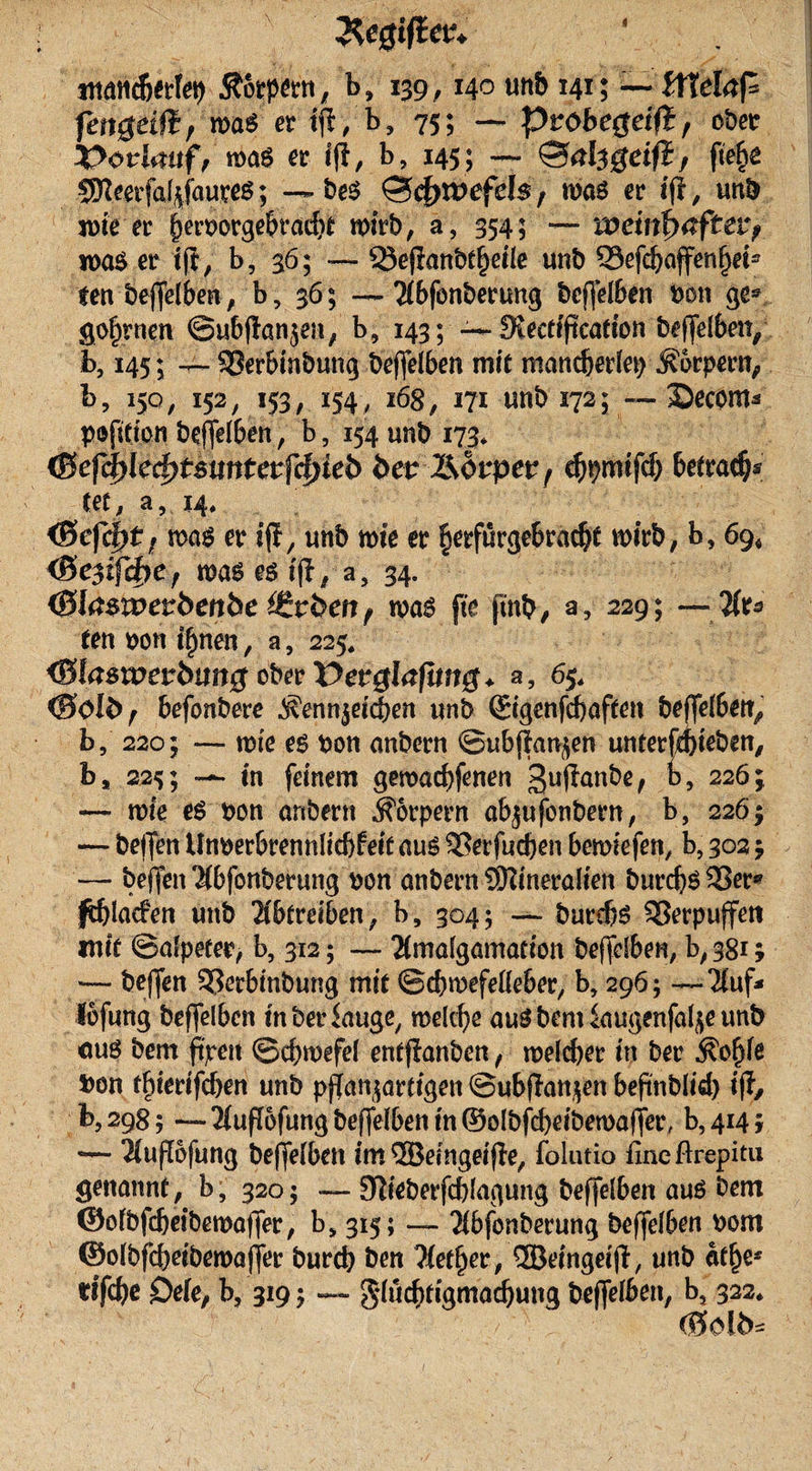 &amp;e#iflev+ ittattcberfep Äorpern, b» 139,140 mb 141; — ZtTdafi fettgeifi, möS er ijt, b, 75; — pvobegeifi, ober X&gt;ovfaitf, mag er i|t, b, 145; — ©tffegeifi, ftefje SKeeifal^faureö; — beS ©$n&gt;efd$, was er iff, mb wie er f)en&gt;orgebrad)C wirb, a, 354; — weinfHtftev? was er ijt, b, 36; — Q3efianbt§etle unb 33efcbaffenf)et5 tenbeffelben, b, 36; —Tibfonberung bcffelben bon ge® gofjrnm ©ubffan^en, b, 143; -— SKecttftcatfon beleihen, b, 145; -r- SSerbinbung beffelben mit roandjerlep Äorpern, h, 150, 152, 153, 154, 168, 171 «nb 172; — Secom* pofifi'on beffelben, b, 154 unb 173* (Sefylefytmntetfdjieb bet l&amp;ovpet, cftprwfcf) betrag* (ec, a, 14* &lt;Befcpt f was er if!, unb wie er ^erfurgebradjt wirb, b, 69* &lt;Bc3if4&gt;ef was es iff, a5 34. (Blaswetbenbe ^vben f was fte {mb/ a, 229; — liu (en bon tfjnen, a, 225. &lt;Blaswetbung obetVetglafung* a, 6$, &lt;8olb, befonbere ,$enn$eidf)en unb ©genfcboffen beffel6et^ b, 220; — wie es bon anbern ©ubffan^en untergeben, b, 225; -*• in feinem gewadffenen 3uffanbe, k, 226;, —- wie es bon onbertt Körpern abjufonbern, b, 2265 — beffen Unberbrennlicbfett ans 33erfud)en bewiefen, b, 302 $ — beffen Hbfonberung bon anbern SKineralien burcbö 33er* ^blacfen unb Oberelben, b, 304; burdjs Verpuffen mit ©alpeter, b, 312; — Hmalgamacion beffelben, b, 381; — beffen 93erbinbung mi( ©cbwefelleber, b, 296; —‘Huf- lofung beffelben mberiauge, welche ans bem iaugenfaf;e unb cuS bem ftjrcit ©cbwefel entffanben, welcher in ber kofffe bon tffferifdjen unb pffanjartigen ©ubffanjen beftnblid) iff, b,298; — 2(uff6fung beffelben in ©olbffbeibewaffer, b?4i4i — $uffofung beffelben cm®eingeiffe, folutio lineftrepitu genannt, b, 3205 — 9fteberfd)lagung beffelben ans bem ©olbfdjeibewaffer, bs 315; — Hbfonberung beffelben bom ©olbfcbeibewaffer bureb ben Hetzer, ®eingeiff, unb atf)e* rifebe £)ele, b, 319 $ — g*lud)rigmadjung beffelben, b, 322* &lt;0ol b*