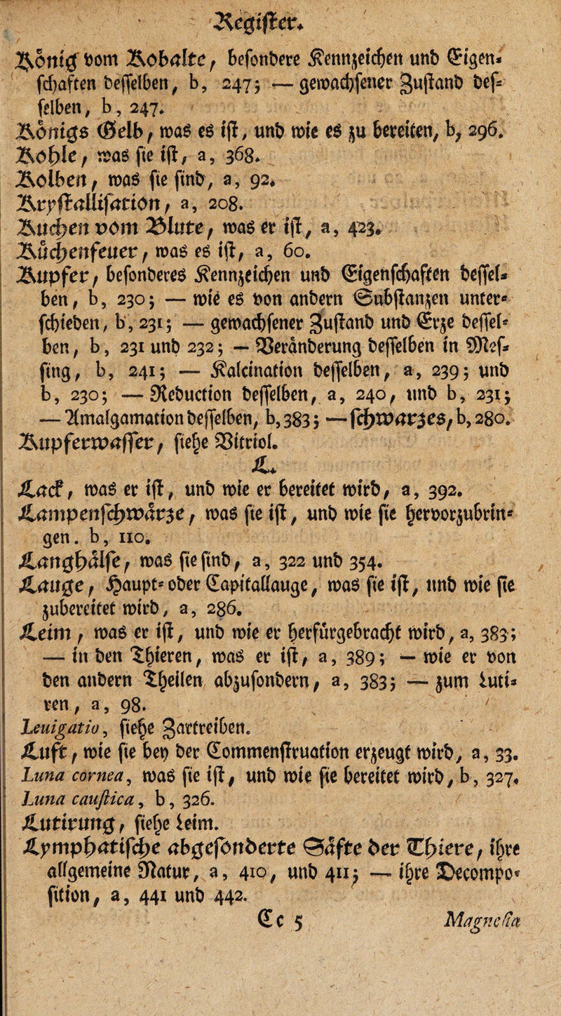 ^egiftcr* ^orn'g bom Äobalte f befonbere tenjeidjen unb ©gen* fdtaften bejfelben, b, 2475 —gewacbfetter gußanb bef* felben, b, 247* Äonigs (Selb, was es iß, unb wie es ju bereifen, b, 296. &amp;of)Ie; was fte iß, a, 368* Äolbeit/ was fteftnb, a, 92. (Jallifation f a, 208* Älteren vom 2MUte f was er tß, a, 423. &amp;üd)enfeuet, was es iß, a, 60. l&amp;upfev f befonberes $enn$eidjen unb (gigenfdjaften beßel* ben, b, 230; — wie es t&gt;ott anbern ©ubßanjen unter* fdßeben, b, 231; — geroaebfener 5&gt;ußanb unö ®r$e keßei* ben, b, 231 unb 232; — SSerdnberung beßelben in 9Kef* fing, b, 241; — jfalcinafion be)felben, a, 239; unb b, 230; —Stebucfion bejfelben, a, 240, unb b, 231 j --Timalgamationbeßelben, b, 383 3 —jcfrtpat^eS/Mso. ^upfetvoaffet f ße£e aSttrtel. SL Jla&lt;£t was er iß, unb wie er bereifet wirb/ a, 392. £ampen\ct)xväv$e, was fte iß, unb wie fte §ert&gt;orjubrin* gen. b, 110. Jtangfyälfe f was fte ftnb / a, 322 unb 354* Ämtge/ ^aupt'-ober (Eapifaßauge, was fte iß, unb wie fte jubereifet wirb, a, 286. Xeim f was er iß, unb wie er berfürgebradß wirb, a, 383; — in ben ^^tcren, was er iß; a, 389; — wie er t&gt;on ben anbern feilen abjufonbern, a, 3835 — jum hui* ren, a, 98. / heuigatio, fte^e ^urtreibett. Äuft, wie fte bet) ber Qommenßruafion erzeugt wirb, a, 33. Luna cornea, was fie iß, unb wie ße bereifet wirb, b? 327, Luna cauftica, b, 326. Jlutirmtg / ftef^e leint. Jlympfyatifcfye abgefortbevte Safte bet ULfyiete, iljre aßgemeine Statur, a, 410, unb 411^ —if)re 3Decompo* ßfion, a, 441 unb 442. (£c 5 Magncdß