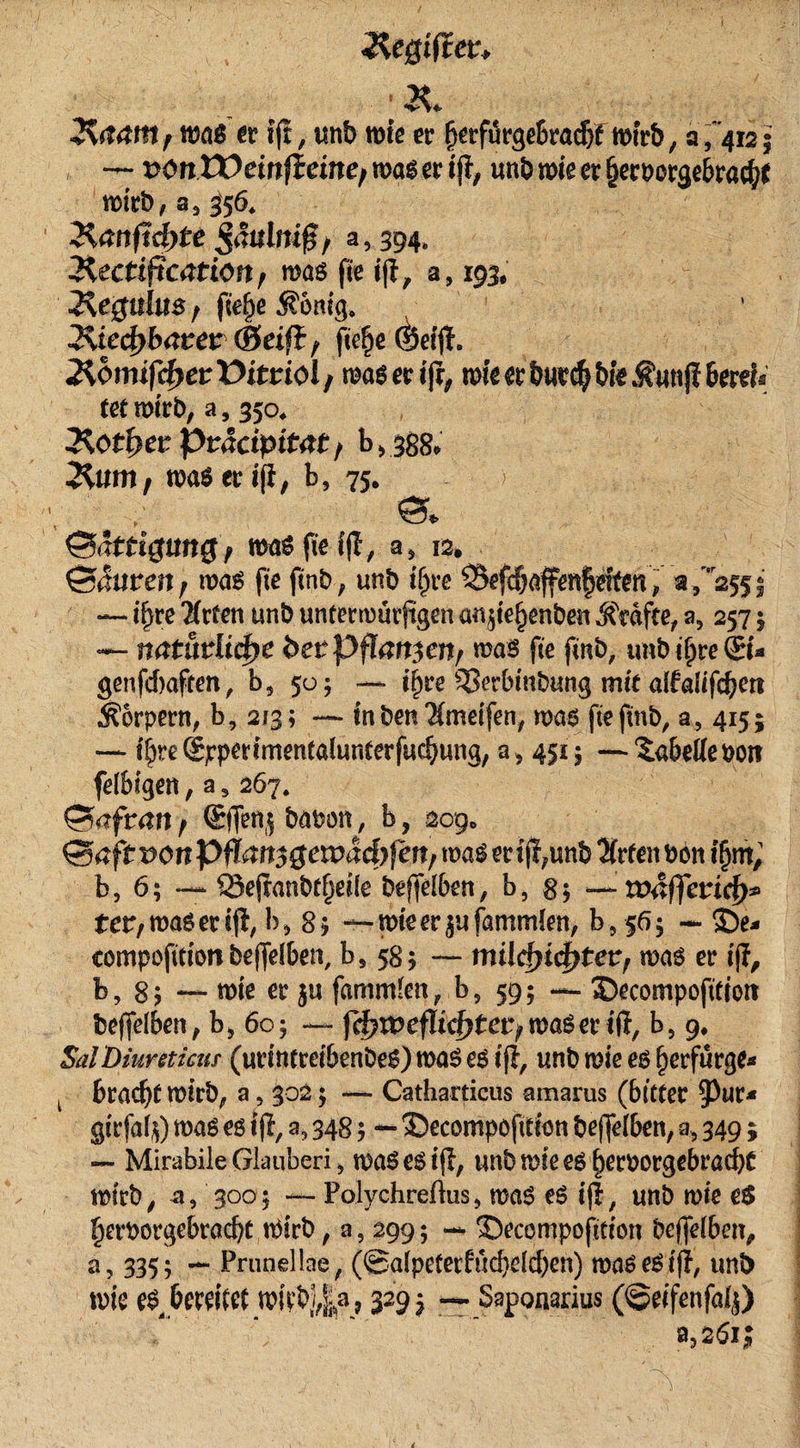 2t 2$aam f was er «ff, tmb miß er fierfiirgebracbf wirb, a , '412 5 , — vonXÜeinfteiner wö$ er ift, unb wie er §erporgebra$f wirb, a3 356, Üanftdote ßäulnig / a, 394, Üectification f was fie iji, a, 193, J^egttüts; fiefye $onig. 2\ie4&gt;barer (Seift f fie^c $ei|i. Äomifc^erüimol/ was er tfr, wie er burc$ bfe $uttfi bertf« tetmirb, a3 350* Hotfyer Pväcipitat; b &gt; 388* 3%umf wa6eri(i, b, 75. Ä {Sättigung; wtöfieifl, a3 12. ©4urat; was fie flnb, unb ifjre SSefcbafenfjetfen, «,'2551 — if&gt;re TTrfcn unb unterwürfigen an^te^enbe« Jfrafte, a3 257 5 — natürliche betpflanten; was fie finb, tmb ifjre©* genfdxtften, b3 505 — i^re SSerbinbung mit altalifdjert Körpern, b, 213; — in ben 'Xmeifen, was fte finb, a, 415; — i&amp;re ©pcrimentalunterfucbung, a&gt; 45£$ —Tabelle Port fdbigen, a 5 267. Safran; (Sflenj batwn, b, 209» ©afrt5OnPfT4fi30en?a4)^/wa^erij!;unb^(rfenbonJ§m; b, 6; — Sejtanbtfjeüe bejfelben, b, 8$ rväffctid)* ter/wasetiji, b5 85 — mieer^ufammlen, b-9$6$ — S)e* eompofittonbeffelben, b3 585 — milcfyicfytet; was er iji, b, 8? — wie er $tt fammfen,.b, 59; ®ecompofttton beffelben, b&gt; 60; — |H?irefIichtefywager iff, b5 9. SalDiuretieur (urintreibenbeg) was es iff, unb wie es fjerfürge* t bracht wirb, a, 302 $ — Catharticus amarus (bitter ^Pur* girfafy) was es iff, a, 348; — 35ecompofition beffelben, a, 349; — Mirabile Glauberi, waSesifl, unb wie es fjerborgebradjC wirb, a, 3005 — PolychreftuSj ma$ eS «fl, unb wie e$ fjerborgebradjt Wirb, a5 299; — 3&gt;compofttion beffelben, a, 335; — Prunellae, (@alpeterfüd)eld)en) mtWeSifj, unb wie e$ bereifet wi^l,|a? 3293 —- Saponarius (©eifenfaij)