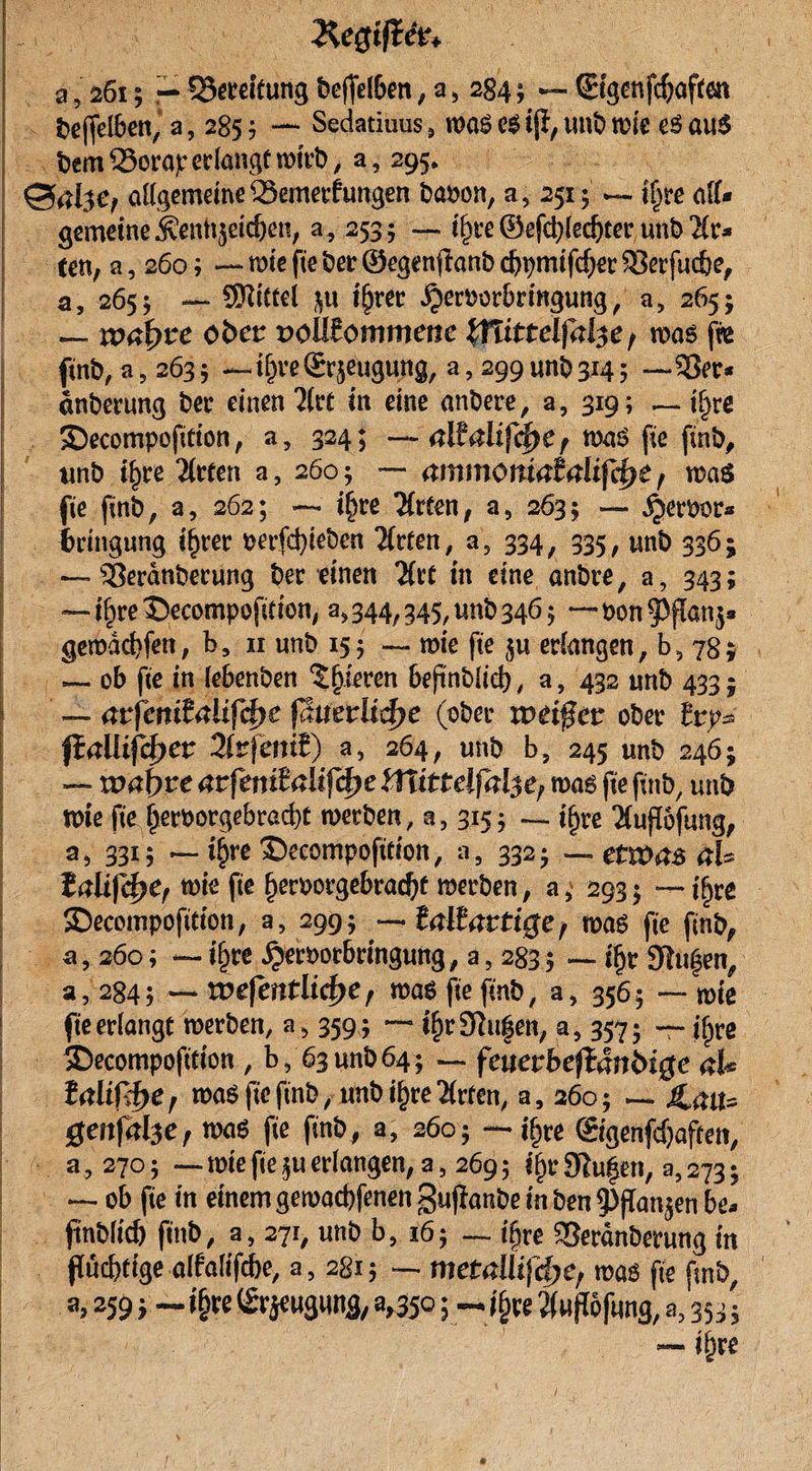 \ a, 261; — Bereifung beffelBen, a &gt; 284; — ©genfcf)aften beffelben, a, 285 ? —• Sedatiuus &gt; was cs if}, unb wie es aus bem 33orap erlange wirb, a, 295» Allgemeine ferner?ungen baoon, a5 251 $ — iljre aff- gemeine j?enlt}eid)en, a, 2535 — il)re ®efct)led)tep unb Hu ten, a, 260; — wie fte ber ©egcnjhnb cbpmifcfjer SBerfuc&amp;e, a, 2655 — Mittel $it iljrer ^eroorbringung , a&gt; 265 j — ipaf&gt;re ober volllommenc %ffittelfal$e f was fw ftnb, a, 263 5 — tfjre ©^eugung, a, 299 unb 314 5 — 3?er* dnberung ber einen 2(ct in eine anbere, a, 319 ; — i§re Secompofition, a, 324; —- ^ was fie (inb# unb tfjre 2(rten a, 260; — #mmom&lt;?t4lifcf&gt;£ , was fte ftnb, a, 262; — i§re ‘Xrten, a, 2635 — ^erbor« fcrittgung i£rer oerfebieben 2faen, a5 334, 335, unb 336; ~~ s2$erdnberung ber einen Hu in eine anbre, a, 343; — ifyve ©ecompofition, a«, 344, 345, unb 346 $ — oon ^flanj* gemddjfen, b, 11 unb 155 — wie fte ju erlangen, b5 78* — ob fte in lebenben gieren bejinblid) , a, 432 unb 433; ! — atßnilaliß^t ßmtltzfye (ober ober tty* firtüifcj)er 2lrfeniJ) a, 264, unb b, 245 unb 246; — wabpe avfenttalif^e iTtittelfal^ was fte finb, unb wie fte fjetworgebraebt werben, n, 315; — i^re Tfuflofung, a 5 3315 — i^re ©eeompofttion, a , 332 $ — etwas ab ialtfcfyCf wie fte f)eroorgebrad)t werben, a&gt; 293» — tyre ©ecompofitton, a, 299; —. taltattige f was fte finb, a, 260; — tfjre £eroorbrmgung, a ? 283 5 — if)r 9tu|en, a, 284; — voefentlicfyc r was fte ftnb, a, 3565 — wie fte erlangt werben, a&gt; 359 ; — i^r9lu|en; a, 357- — iljre SDecompofttion , b, 63 unb 64; — fcuevheftän&amp;ige ab lalißt&gt;e r was fte ftnb, unb i£re 2faen, a, 260; — Jlatt* genfabe, was fte ftnb, a, 2605 — ifjre ©genfdjafcen, u &gt; 270; — wie fie $u erlangen, a, 269 5 ifjr 9iu§en, a, 273 ; — ob fie in einem gewadjfenen gufianbe in ben 9)fTan^en hu ftnblicb finb, a, 271, unb b, 16; — ifjre SSerdnberung in püebftge alfalifebe, a, 2815 — metallifdje/ was fte ftnb, a, 259 &gt; ~ i§re ©jeugung, 3,350; jfjre Äufßfimg, a, 35 3 *