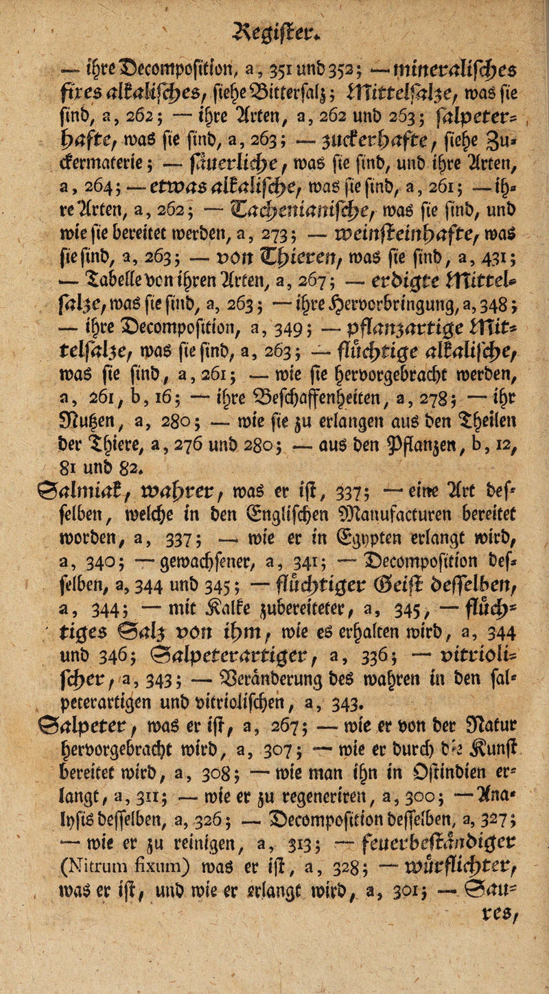 — tfjreCecömpofWon, a, 351 unb 352; ^triinemltfä)e$ fixes altalifcfyes, fte^e SSitterfal^ iTiittelfal$e, was fte finb, a, 2625 ~~ i&amp;re Tlrten, o, 262 unb 263; falpeter- , fyafterm$ fte fmt&gt;, a, 263; — wdetfyaftef ftef)e 3«* cfermaterie; — ßuetlicfye, was fte ftnb, unb ifyre Tlrten, a, 264; — etwas aita\ifd}Cf was jxe ftnb, a, 261; —1§» re'Xrten, a, 262; — &amp;ad?entantfd&gt;ef was fte ftnb, unb wie fte bereitet werben, a, 273; — rremfJem^afte, was fteftnb, a, 263; — r&gt;ott Rieten, was fte ftnb, a, 431; — Tabelle ben tljrenTfeen, a, 267; — evbigte iXiitteU fal^e, was fte ftnb, a, 263; — ifjre ^erucrbringung, a, 348; — iljre ©ecompofttion, a, 349; — pfknsartigc Ulit* telfalse, was fteftnb, a, 263; — fluchtige alfalifcfje, was fte ftnb, a, 261; — wie (te l)erborgebrad)t werben, a, 261, b, 16; — if)re 33efd)affen|eiten, a, 278 5 — tl)r Stufen, a, 280; — wie fte erlangen aus ben feilen ber ^iere, a, 276 unb 280; — aus ben ^flanjen, b, 12, 81 unb 82, ©almiaE, wafytev, was er i(i, 337? —eine 2(rt bef* felbett, welche in ben Snglifcben SHanufaeturen bereitet worben, a, 337; — wie er in Qrgppten erlangt wirb, a, 340; — gewürfener, a, 341; — Secompofttion bef* felben, a, 344 unb 345; — fluchtiger (Beiß öeffelbert, a, 344; — mit Äalfe ^bereiteter, a, 345, — flucfj* tiges ©&lt;*1$ t&gt;ön it&gt;mr wie es erhalten wirb, a3 344 unb 346; ©alpeterarttger, a, 336; — tntriolt* ft^er, a, 343; — Serdnberung beS wahren in ben fal* peterartigen unb bitrioJifc^eh, a, 343. ©alpeter f was er if?, a, 2675 — wie er bon ber Slafur f)erborgebrad)t wirb, a, 3075 — wie er burd) b^e i^unji bereitet wirb, a, 3085 — wie man if)n in Oftinbien er¬ langt, a, 311; — wie er ju regeneriren, a, 3003 —Tina* IpftS bejfelben, a, 326; — ©ecompofition beffelben, a, 327; — wie er ju reinigen, a, 313; — feitetbeßanbiget (Nitrum fixum) was er ijl, a, 328; — wut flicktet/ roaSerifl, unb wie er erlangt wirb, a, 30x5 ~~ ©mt- res,