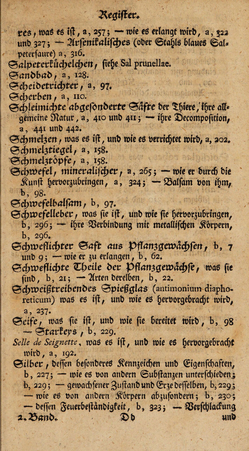 Xegtfiev* res r was es ijl, a, 257; — wie es erlange wirb, a, 523 unb 327; — Qkfenitalifd)es (ober ©ta^is 6iaueS ©al» peterfmtre) a, 316. 0alpetrcrfud)dcf&gt;ett, fte§e Sal prunellae. 04tlt&gt;bal&gt;, a, 128. $xcfyäbetvi&lt;fyter, a, 97, 0c|)erbett, a, uo. 0d&gt;Idimcf&gt;te abgefönbette 0&lt;!fte ber £fjiere,’if)re all» gemeine 9lafur, a, 410 unb 411; — ifjre £&gt;ecompofttion, a, 441 unb 442. 04&gt;mdjm, was es ift, unb wie es »errichtet wirb, a, 302. &lt;3d)mel3tiegel, a, 158. ©djmebtopfe, a, 158. 0d)roefd, nurtertflifcf)«* , a, 265; — wie er burcb bie j?unfl ^eroorjubringen, a, 324; — SSalfam Pon ihm, b, 98. , &amp;d)ix&gt;cfelbalftm f b, 97. @d)it&gt;efd!eber, was fte i(I, unb wie fie f;eroorju6ringen, b, 296; — if)re Sßerbinbung mit metallifc&amp;en Körpern, b, 296. 0ef)t»efIicf)tetr 04ft aus Pftan5$evoad&gt;fm , b, 7 unb 9; — wie er ju erlangen, b, 62, 0c£&gt;n&gt;efItcf&gt;te C^eile fcer Pflam$evoä&lt;fyft, was fte ftnb, b, 21; —2(rten berelben, b, 22. 0dn»d0tretbenbes 0pie§0l4S (antimonium diapho- reticum) was es ifl, unb wie es §eroorgebracf)t wirb, a, 237. . 0etfe, was fie ifl, unb wie fte 6ereitet wirb, b, 98 — &lt;Stavley$ , b, 229, Seile de Seignette, was es i|t, unb wie es tjer»orgebracbt wirb, a, 192. 0ilber, beffen befonbereS 5?ennjeicben unb ©genfebaften, b, 227; — wie es »on anbern ©ubfianjen unterfebteben,; b, 229; —gewacbfener3uflanbunb©'^ebejfelben, b,229,; — wte es »on anbern Körpern ab,jufonbem; b, 230; — beffen geuerbejldnbigfett, b, 323 j — 33ecfd)lacfung a* £&gt; b unb