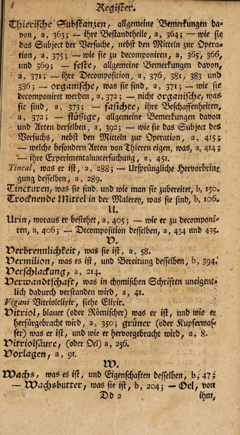 Ziyietifcfye' &lt;3ubftani&gt;en, ofifgemeiiie '35&lt;mfrfutigMt Iw* Don, a, 363; — ifyte 35eflanbt()etle, a, 364; — rote pe bas ©ubject ber ?3erfucbe, nebfl ben SKtfteln jur Opera* tion, a, 375 ; — rote fte becompontren, a? 365V 366, ttnb 369; — fefEe, allgemeine Semerfungen bapon, a, 371; — t§t’e ©ecompofttton, a5 376 / 381; 383 unS 336 5 — örgmtif^e, roa$ fte fmb, a, 371; — rote fte becempomret roerben , a5 372; — ntd)t org&amp;mfcfK; i£&gt;a&amp; fte fmb, a, 373; — fafidjte, ifire 23efcbajfenbetten, a, 372; — flöft^e, allgemeine SBemerfungen baPon itnb mieten berfelben , a , 392; — rote fte bag ©«bject be$ 33etfud)$, nebff ben SOittceln $ur Operation, a, 415; «— roeldje befonbern Wirten pon gieren eigen, roa$# aa 414 3 — if)re (Sjrpertmental«nterfucbung, a, 451. Tincal, roaö er tfl, a, 2885 — Urfprungltcbe $erPörbrm* gung beffelben, a, 289. tEinctnven, roas fte fmb. «nb rote man fte ju&amp;eretfef, b, 150, Crocfnett&amp;e lYlittel in ber SKalerep, roag fte fmb, b, 106# tu Urin, rooraug er Beliebet, a, 405; — rote er ju becompom^ ren, a, 4065 — 'Secompofitton beffelben, a&gt; 434 «nb 435* X&gt;* Verbrennlicfytät ,m$ fte tfl, a, 58* üenmiliott, roas es tfl, unb SSerernmg beffelben, b, 394; Verladung, a, 214. Verwanbtfcfraft, m$ tn cbpmffd)en ©Triften unetgenc* lieb baburdb perftanben roirb, a, 41. Figant ^ttrtöleltrt'r, fiefje Sltrtr.  Vitriol, blauer (ober 9i6mtfcber) roa£ er tfl, trnb me et ^erfurgebraebt wirb, a, 350; grünet (ober Äupferroaf« fer) roaö er iji, «nb rote er fjerporgebradjt rotrb, a, 8. X^ttrioifaure, (ober Oel) a, 256. Vorlagen, aa 91. ttx XVacf)$r tt&gt;a$ es tfl, «nb Stgenfdjaften beffelben, bj 471 — Wa$$butter, mag fte ijt, b, 2045 — &lt;&amp;el, Pott