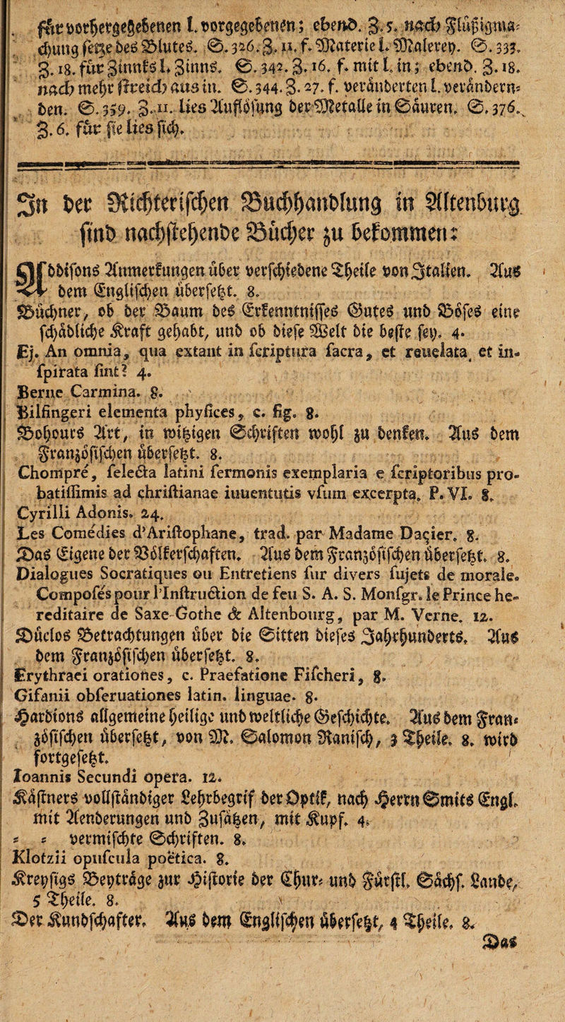 f&amp;r ootbetgegebenen l. t&gt;orgegeBenm; ebeitö. g. s, nad) $lufdsmcn d)ung fmebe£ SMuteS. 0.3*6.§,h. f* Materie b SOMerep. 0.333. g. 18. fuu gttmfö L Sintif. 0.342.3.l6* f* nttt L in; ebenfc. 3.18. md) mefjt ftvddy aus in. 0.344.3- ~7* f* verdnberten l. oetanbetm 5cn. 0.339. 3» n. lies'^tuflöfung bet Metalle in 0äuten, 0,376.^ 3.6, für jte lies jicb. Sit tw SJtdjfettfcfjen 33ud&gt;f)anblung in ?ütm&amp;uvg fmö nad)j!eljenl&gt;e Söuc^cc ju befommen: Unebner, ob bet £&gt;aum be$ (£rfemitmffe6 ©ute$ unb SbbfeS eine febdbitebe $taft gei)abt, unb ob biefe Seit bie bejfe fei;. 4* JEj. An omnja, qua extani in feriptura facra* et reuelata, et in- fpirata fint? 4. Berne Carmina. g. ' Bilfingeri elementa phyfices* e. fig, g. ^ofjout'S 2lrt, in mi^igen 0cbtiften woiji in benfen. bem gran§6fifd)en übetfefet. 8. Chompre, fele&amp;a latini fermonis exemplaria e fcrlpfcoribtis pro- batiffimis ad chriftianae iuuentutis vfuin excerpta. P. VI. g. Cyrilli Adonis. 24. Les Comedies d’Ariftophane, trad. par Madame Datier. g. £)a$ Eigene bet 336iferfcbaften. #u$ bem Jranjoftfcben tiberfe^t. 8. Dialogues Socratiques 011 Entretiens für divers fujets de morale. Compofespour Mnftru&amp;ion de feu S. A. S. Monfgr. le Prince he*» reditaire de Saxe Gothe Sc Altenbourg9 par M. Verne. 12. 3DücioS ^Betrachtungen über bie 0itten biefes 3aWunbert$, 2fa-$ bem Jranjbftfcben uberfe^t. 8. £rythraei orationes, c. Praefatione Fifcheri, g. Gifanii obferuationes latin. linguae. 8* «garbiott* aiigemetne heilige unb weltliche ©efebiebte 2iu£ bem gram äöftfebert uberfe^t, t&gt;on 0alomon SKanifcb, 3 Steile, g. wirb fortgefefct. # 1 Xoannis Secundi Opera. 12. ^d(!ner$ ooll|tdnbiger Pebtbegrif bet Dpfff, nach 4Jerm@mtW mit 2fenberungen unb gufdfeen, mit $upf. 4. * s vetmifebte 0cbriften. 8. Klotzii opiifcula poetiea. 8. $5eptrage aut «giftorie bet €ljur&lt; unb Siltflb 6dcbf. fianbe, 5 $#effe. 8. \ £&gt;et ^unbfebaftet, %nß bem Cngtijtyfti Werfest, 4 SJriie, &amp;