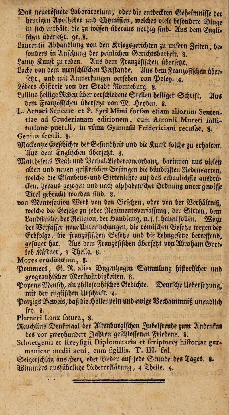 £&gt;a$ neuetbfnete Saboratorium &gt; ober bie entbedfen ©e^etmntflTe ber heutigen 2fpot!jefer unb C^miflen, welches viele befonbere 3&gt;tttge tn fid) enthalt, bie $u totffen überaus nbtfffg ftnb. 2fu$ bem (£ngli* fchen öberfe|t gr.8. Saurenttt “Abhanblung von ben Kriegsgerichten $u unfern Jetten, be* fonbers tn 2l*nfef)ung ber peinlichen ©erichtsbarfeit. 8. Samt) Kuttff ju reben. 3lus bem gran$oftfchen uberfe|t Sode von bem menfchliffhen $3erffanbe. 2ius bem granaoftfchen Aber* fe£t, unb mit 2Cnmedungen verfeljen von 3&gt;olep. 4. Sobers iMfiorie von ber 0tabt SKonneburg. 8. SuüinS ^eiltge 9veben aber oerfcfytebene 0tellen fettiger 0chrift 2fu$ bem gran§oftfchen überfefct von SD?. Jpepben. 8. L. Aeftaei Senecae et P. Syri Mimi forfan etiam aliorum Senten* tiae ad Gruderianam editionem, cum Antonii Mureti infti«. tutione puerili, in vfum Gymhafii Fridericiani recufae. 8» Genius fecuii. 8. $ftaden&amp;ie ©efdjichte ber©efunbf&gt;eit unb bie Kunff fotc^e $u ermatten» 2luS bem Qrngltfdjen uberfe|t 8. SOZatthßfenS ?HeaI- unb ^erbakSieberconcorbang, bartnnen aus viele» alten unb neuen getffreichen ©efdngen bie bünbigffen SKebensarten, welche bie ©laubenS;unb0tttenlehre auf bas erbautid)ffe auSbrtU den, h^aus gezogen unb nad) alpf;abetifcher örbnung unter gewiffc $ttel gebracht worben ftnb. 8. von tO?ontefquiou 3Berf von ben ©efe^en, ober von ber 93'er$j(tnig, welche bie ©efelse §u jeber fftegimentsverfaffung, ber 0itten, bem Sanbftrtcbe, ber Religion, ber Jbaublang, u. f. f. haben follen. $S3o$u ber SSerfajfer neueUnterfudjnngen, bie rbmifchen ©efe^e wegen ber Erbfolge, bie franjbftfchen ©efe|e unb bie Sehngefefce betreffend geföget hat 2lus bem Jvan^ftfdjen überfe^t von Abraham ©ott» (ob Offner, 3 8. Mores eruditorum, 8* Rommers, ©. 9t alias £&gt;ugenhagett 0amm(ung hifforifcher unb geograpljifcher ^fterfwurbigfeiten. 8. fPopenS Sftenfch, ein p^itofop^tfc^eö ©ebichte, £&gt;eutfd)e Ueberfefjung, mit ber engltfchm Urfchrift 4. *Porjigs beweis, bajj bie .^ellenpein unb ewige Sßetbammnif unenblich fep. 8. Platneri Lanx fatura, 8. 3teud)Un$ &amp;etdmaal oer 3fttettbutgtfchen 3«be(freube §um 2fnbenfeti Des vor jwephunbert 3äbren gefchloffenen $riebenS. 8. Schoetgenii et Kreyfigii Diplomataria et fcriptores hiftoriac ger- manicae medii aeui3 cum figillis. T. III. fol. 0eigerfd)(ag ans^erj, ober Sieber auf jebe 0ftmbe beS ^age$, 8« SBimmers ausfiihrlid)e Steberetdlärung, 4 ^^eüe, 4.