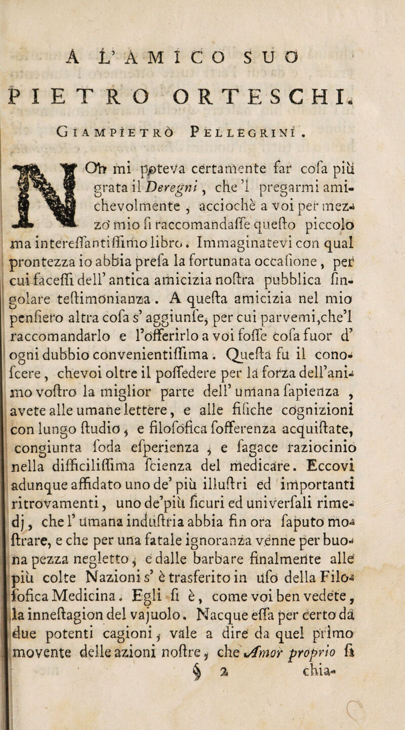 PIETRO ORTESCHI Giampìetrò Pellegrini. Qfa mi ppteva certamente far cofa piti grata il Deregni, che ’1 pregarmi ami¬ chevolmente i acciochè a voi per mez-* zo' mio fi raccomandaffe guelfo piccolo ma intereffantifiimo libro * Immaginatevi con qual prontezza io abbia prefa la fortunata occafione, per cuifaceflì dell’ antica amicizia noflra pubblica fm- golare teftimonianza. A quella amicizia nel mio penfiero altra cofa s’aggiunti per cui parvemi,che’l raccomandarlo e l’offerirlo a voi folle cofa fuor d’ ogni dubbio convenientiffima. Quella fu il cono» fcere, chevoi oltre il poffedere per la forza dell’anh mo vollro la miglior parte dell’ umana fapienza , avete alle umane lettere, e aile fifiche cognizioni con lungo ftudio * e filofófica fofferenza acquiftate, congiunta foda efperienza ^ e fagace raziocinio nella dilficiliftima fcienza del medicare. Eccovi adunque affidato uno de’ più illuftri ed importanti ritrovamenti, uno de’più ficuri ed univerfali rime- dj, che l’umana induflria abbia fin ora faputo rno-a ftrare, e che per una fatale ignoranza venne per buo* na pezza negletto j e dalle barbare finalmente alle: più colte Nazioni s’ è trasferito in tifo della Filo-s ìbfica Medicina. Egli fi è, come voi ben vedete, la inneftagion del vajuolo. Nacque effa per certo dà due potenti cagionivale a dire da quel primo movente delle azioni noftre i che tAmor proprio fi % chi a-