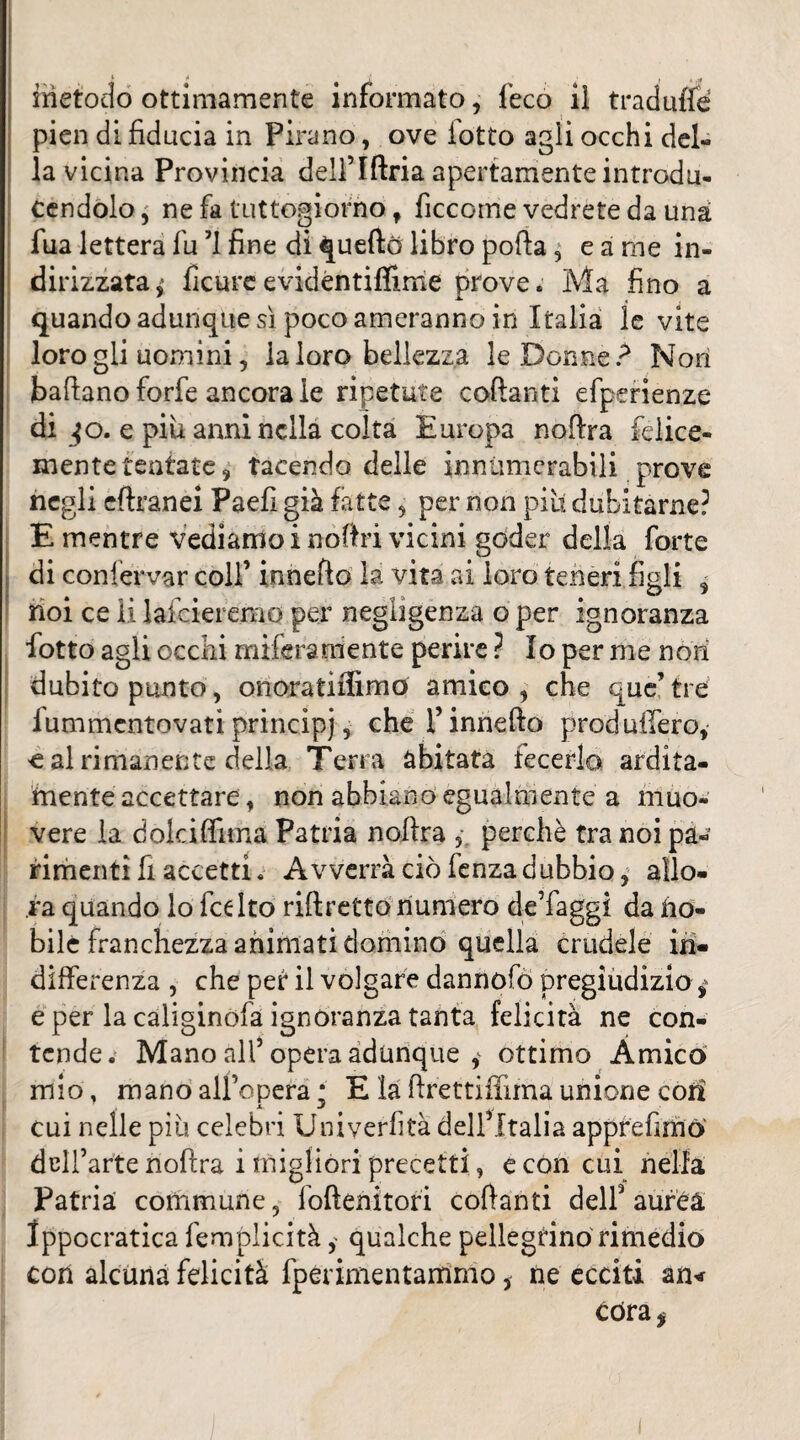 1(1 { . t J. metodo ottimamente informato, feco iî traduite pien di fiducia in Pirano, ove lotto agli occhi del¬ la vicina Provincia dell’Iftria apertamente introdu- cendolo^ ne fa tuttogiorho t ficcome vedrete da una fua lettera fu 71 fine di quefto libro poda , e a me in¬ dirizzata^ ficureevidéntiffime prove. Ma fino a quando adunque sì poco ameranno in Italia le vite loro gli uomini, la loro bellezza le Donnei Noti badano forfè ancorale ripetute codant! efperienze di jo. e più anni nella colta Europa nodra felice¬ mente tentate , tacendo delle inniimerabili prove negli edranei Paefi già fatte , per non piu dubitarne? E mentre vediamo i nodri vicini goder della forte di confervar colf innefto la vita ai loro teneri figli 3 noi ce li lafcieremo per negligenza o per ignoranza fiotto agli occhi miferaniente perire ? Io per me non dubito punto, onoratiifimo amico , che que’ tre iummentovati principi, che f innedo produffiero, € al rimanente della Terra abitata decerlo ardita¬ mente accettare, non abbiano egualmente a muo¬ vere la dolci dima Patria nodra , perchè tra noi pa¬ rimenti fi accettiAvverrà ciò fenza dubbio, allo¬ ra quando lo dee Ito ridretto numero de’faggi da no¬ bile franchezza animati domino quella crudele in¬ differenza , che pef il volgare dannofò pregiudizio e per la caliginofa ignoranza tanta felicità ne con¬ tende. Mano all5 opera adunque * ottimo Amicò mio, mano all’opera •' E la drettiffuna unione con cui nelle più celebri Univerfità dell’Italia appreflmò dell’arte nodra i migliori precetti, e con cui nella Patria commune, foftenitori codanti dell’aurea Ippocratica femplicità , qualche pellegrino rimedio con alcuna felicità fperimentarrimo 5 ne ecciti an< cdra*