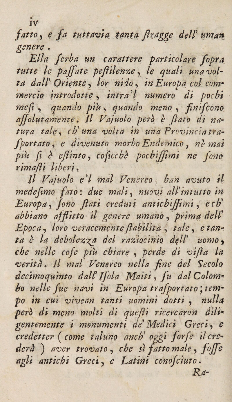 fatto y e fa tuttavìa tanta flragge dell uman genere . Ella /erba un carattere particolare f opra tutte le pajfate peflilenze, le quali una vol¬ ta dall’ Oriente y lor nido, in Europa col com¬ mercio introdotte y intrai numero di pochi me fi y quando piu y quando meno y flnifcono ajfolutamente. Il Vajuolo però è flato di na~ tura tale y eh* una volta in una Provincia tra- fportato y e divenuto morbo Endemico, nè mai piu fi è ejlinto y coficcbè pocbiffimi ne fono rimafìi liberi, Il Vajuolo e'I mal Venereo han avuto il medeftmo fato : due mali y nuovi all'intutto in Europa y fono flati creduti anticbiffimi y e eli abbiano afflìtto il genere umano y prima dell' Epoca y loro veracemente fiabilita y tale y e tan¬ ta è la debolez'^a del raziocinio dell5 uomo y che nelle cofe piu chiare y perde di vifla la verità• fi mal Venereo nella fine del Secolo decimoquinto dall' 1Jdia Matti y fu dal Colom¬ bo nelle fue navi hi Europa trafportato \ tem- P° in cui vivean tanti uomini dotti , nulla pero di meno molti di que fi i rie ere aro n dili¬ gentemente i monumenti de'Medici Greci y e credei ter ( come taluno aneti* oggi forfè il cre¬ derà ) aver trovato y che sì fatto male y fop agli antichi Greci, e Latini conojcinto. Ra-