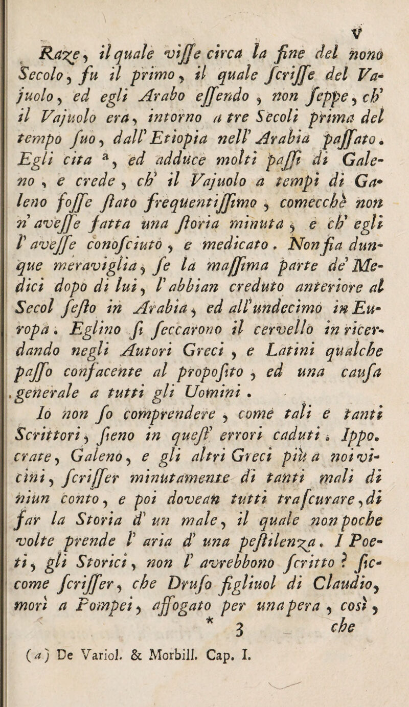 Ra^e y il quale viffe circa la fine del nono Secolo 5 fu il primo y il quale fcriffie del Va- juoloy ed egli Arabo ejfiendo y non feppeych' il Vajuolo era y intorno atre Secoli prima del tempo fuo y dall' Etiopia nell' Arabia pajfiato • Egli cita a5 ed adduce molti pajji di Gale- no , e crede y *7 Vajuolo a tempi di Ga* leno fojje flato frequentiamo y comecché non n aveffe fatta una fi ori a minuta y e ch'egli V ave fife conofciuto y e medicato, Nonfia d un* que meraviglia y fe la muffimi a parte de' Me¬ dici dopo di lui y l'abbi an creduto anteriore al Secol fejìo in Arabia y ed alïundecimo in Eu¬ ropa • Eglino fi feccarono il cervello in ricer* dando negli Autori Greci y e Latini qualche PaJf° confacente al propofito y ed una caufa , generale a tutti gli Uomini . lo non fo comprendere y come tali e fatiti Scrittori y fieno in queff errori caduti * Jppo* crate, Galeno y e gli altri Greci pih a noi vi¬ cini y fcriffier minutamente di tanti mali di niun conto y e poi dove an tutti tra [curare y di far la Storia d' un male y il quale non poche volte prende /’ aria di una pefìilen'ga, 1 Poe¬ ti y gli Storici y non Ï avrebbono fritto ? fic- come fcriffier y che Drufo figlimi di Claudio y morì a Pompei y affiogato per una pera y così y < * 3 che (a) De Vario]. & Morbi]]. Cap. I. V