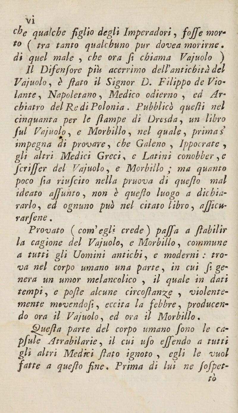 che qualche figlio degli Imperaci ori , fojfe mor* ( tra tanto qualchuno pur dovea morirne * di quel male , che ora fi chiama Vajuolo ) Il Difenfore piu acerrimo dell antichità del Vajuolo, è fiato il Signor D. Filippo de Vio* lante, Napoletano, Medico odierno , ed Ar¬ chiatra del Re di Polonia . Pubblico quefti nel cinquanta per le fiampe di Dresda , un libro fui Vajuolo, e Morbillo , quale, prima s impegna di provare, che Galeno , Ippocrate , gli altri Medici Grecia e Latini conobber ,e fcrijjer del Vajuolo, e Morbillo ; ma quanto poco fi a ri ufcito nella pruova di que fio mal ideato affi unto, non e quefio luogo a dichia¬ rarlo, ed ognuno puh nel citato libro, afificu- rat fie ne. Provato ( coni egli crede ) pajfia a fiabilir la cagione del Vajuolo, e Morbillo, commune a tutti gli Uomini antichi, e moderni : tro¬ va nel corpo umano una parte, in cui fi ge¬ nera un umor melancolico , il quale in dati tempi, e pofie alcune circofiaw^e , violente¬ mente m$vendofi, eccita la febbre, producen¬ do ora il Vajuolo, ed ora il Morbillo. Lpuefia parte del corpo umano fono le ca- pfiule Atrabilarie, il cui ufo efifiendo a tutti gli altri Medici fiato ignoto , egli le vuol fatte a quefio fine. Prima di lui ne fiofilet¬ to \