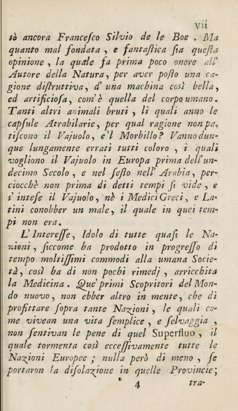 iò ancora Francefco Silvio de le Eoe » Ma quanto mal fondata , e fantafìica fia quejìa opinione , la quale fa prima poco onore alì? Autore della Natura 5 per aver po/io una ca¬ gione difìruttiva 5 d? una machina così bella y ed artificio fa y com h quella del corpo umano. Tanti altri animali bruti 5 li quali anno le capfule Atrabilarie, per qual ragione nonpa\ tìfeono il Vajuolo, e'I Morbillo? Vanno dun¬ que lungamente errati tutti coloro , i quali vogliono il Vajuolo in Europa prima dell'un- decimo Secolo , e nel fejìo fieli' Arabia, per¬ ciocché non prima di detti tempi fi vide , e s' intefe il Vajuolo , né i Medici Greci, e La¬ tini conobber un male, il quale in quei tem P non era. L lntereffe, Idolo di tutte quafii le Na¬ zioni , ficcome ha prodotto in progrejjo di tempo moltìjjtmi commodi alla umana Socie¬ tà 5 così ha di non pochi rimedj , arricchita la Medicina • Que*primi Scopritori del Mon¬ do nuovo , non ebber altro in mente , che di profittare Jopra tante Nazioni , le quali co¬ me vivean una vita femplice , e felvaggia , non fientivan le pene di quel Superfluo , il quale tormenta così eccejfivamente tutte le Nazioni Europee ; nulla pero di meno , fs portaron la difola^one in quelle Provincie\ 4 tra-