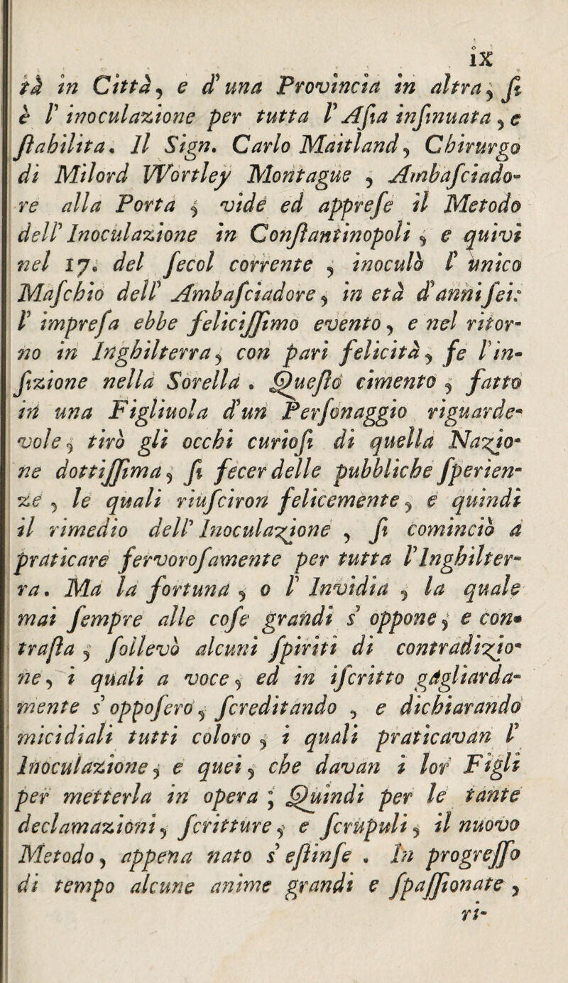 tà in Città, e duna Provìncia in altra y fi è r inoculazione per tutta V Afta infmuata Jìabilita* Il Sign. Carlo Maitland5 Chirurgo di Milord Wortley Montague , Ambafciado- alla Porta ^ vide ed apprefe il Metodo dell' Inoculazione in Confiantinopolì * ^ quivi nel 17. */?/ fecol corrente 9 inoculò f unico Mafchio dell Ambafcìadore , m danniJet: V imprefa ebbe felicijfimo evento > e nel ritor- no in Inghilterra 5 co/z pari felicità ^ /<? /’/»- fizione nella Sorella . fihiefió cimento 5 fatto in una Figliuola dun Per fon aggio riguarda* vole 9 27V0 g// oarÆi curiofi di quella Na^o* ne dottijfima 5 fecer delle pubbliche fperien* ze 5 /? g'zW/ riufciron felicemente y e quindi il rimedio dell* Inoculatone 5 fi cominciò a praticare fervorofamente per tutta VInghilter¬ ra. Ma la fortuna 5 0 /’ Invidia 5 quale m/zi fempre alle cofe grandi s oppone > £ *777/?^ 5 foilevò alcuni fpiriti di contradi^jo* ne, i ^ ^ i/2 ifcritto gagliarda- mente s oppojero ^ fcreditando , ^ dichiarando micidiali tutti coloro 9 i praticavan H Inoculazione j e quei 5 davari i lor Figli per metterla in opera ; Quindi per le tante declamazioni 5 fcritture y ^ fcrupulij il nuovo Metodo > appena nato s efiinfe . /// progrejfo di tempo alcune anime grandi e fpaffionate ,
